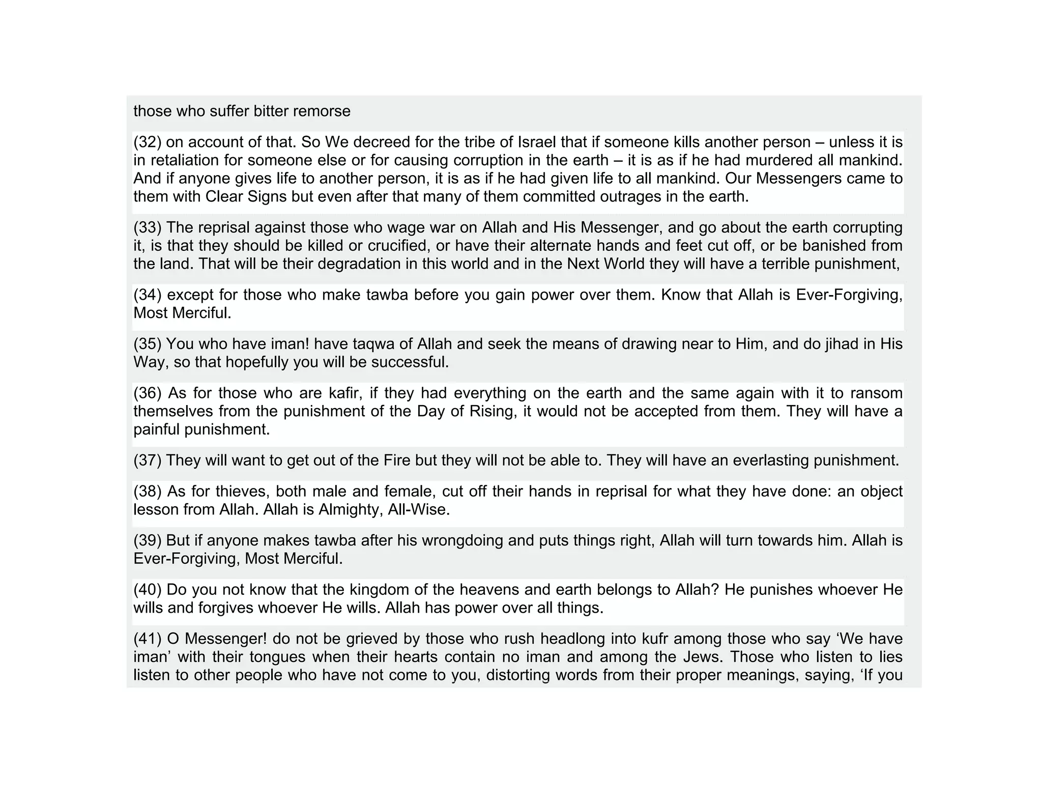 those who suffer bitter remorse
(32) on account of that. So We decreed for the tribe of Israel that if someone kills another person – unless it is
in retaliation for someone else or for causing corruption in the earth – it is as if he had murdered all mankind.
And if anyone gives life to another person, it is as if he had given life to all mankind. Our Messengers came to
them with Clear Signs but even after that many of them committed outrages in the earth.
(33) The reprisal against those who wage war on Allah and His Messenger, and go about the earth corrupting
it, is that they should be killed or crucified, or have their alternate hands and feet cut off, or be banished from
the land. That will be their degradation in this world and in the Next World they will have a terrible punishment,
(34) except for those who make tawba before you gain power over them. Know that Allah is Ever-Forgiving,
Most Merciful.
(35) You who have iman! have taqwa of Allah and seek the means of drawing near to Him, and do jihad in His
Way, so that hopefully you will be successful.
(36) As for those who are kafir, if they had everything on the earth and the same again with it to ransom
themselves from the punishment of the Day of Rising, it would not be accepted from them. They will have a
painful punishment.
(37) They will want to get out of the Fire but they will not be able to. They will have an everlasting punishment.
(38) As for thieves, both male and female, cut off their hands in reprisal for what they have done: an object
lesson from Allah. Allah is Almighty, All-Wise.
(39) But if anyone makes tawba after his wrongdoing and puts things right, Allah will turn towards him. Allah is
Ever-Forgiving, Most Merciful.
(40) Do you not know that the kingdom of the heavens and earth belongs to Allah? He punishes whoever He
wills and forgives whoever He wills. Allah has power over all things.
(41) O Messenger! do not be grieved by those who rush headlong into kufr among those who say ‘We have
iman’ with their tongues when their hearts contain no iman and among the Jews. Those who listen to lies
listen to other people who have not come to you, distorting words from their proper meanings, saying, ‘If you
 