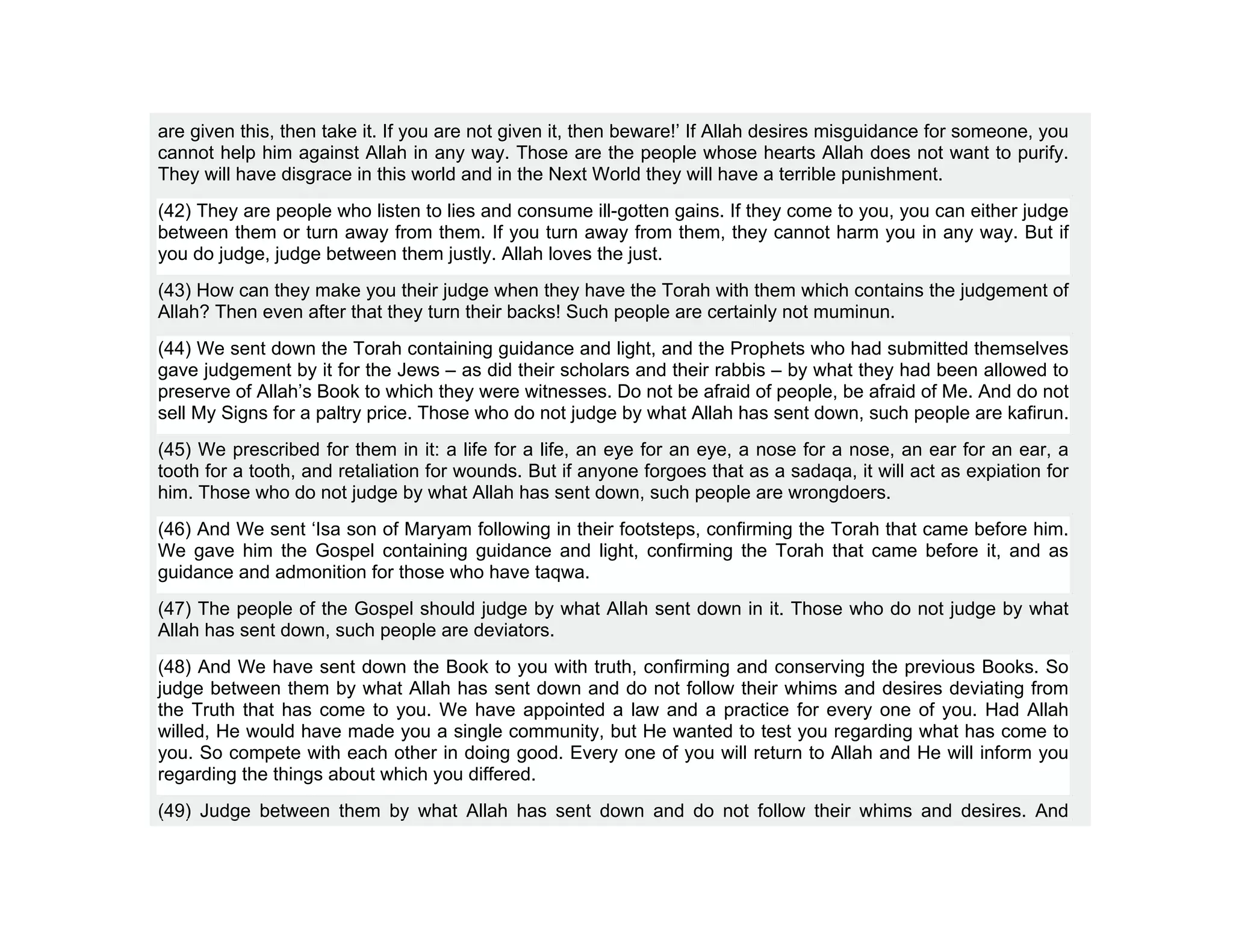 are given this, then take it. If you are not given it, then beware!’ If Allah desires misguidance for someone, you
cannot help him against Allah in any way. Those are the people whose hearts Allah does not want to purify.
They will have disgrace in this world and in the Next World they will have a terrible punishment.
(42) They are people who listen to lies and consume ill-gotten gains. If they come to you, you can either judge
between them or turn away from them. If you turn away from them, they cannot harm you in any way. But if
you do judge, judge between them justly. Allah loves the just.
(43) How can they make you their judge when they have the Torah with them which contains the judgement of
Allah? Then even after that they turn their backs! Such people are certainly not muminun.
(44) We sent down the Torah containing guidance and light, and the Prophets who had submitted themselves
gave judgement by it for the Jews – as did their scholars and their rabbis – by what they had been allowed to
preserve of Allah’s Book to which they were witnesses. Do not be afraid of people, be afraid of Me. And do not
sell My Signs for a paltry price. Those who do not judge by what Allah has sent down, such people are kafirun.
(45) We prescribed for them in it: a life for a life, an eye for an eye, a nose for a nose, an ear for an ear, a
tooth for a tooth, and retaliation for wounds. But if anyone forgoes that as a sadaqa, it will act as expiation for
him. Those who do not judge by what Allah has sent down, such people are wrongdoers.
(46) And We sent ‘Isa son of Maryam following in their footsteps, confirming the Torah that came before him.
We gave him the Gospel containing guidance and light, confirming the Torah that came before it, and as
guidance and admonition for those who have taqwa.
(47) The people of the Gospel should judge by what Allah sent down in it. Those who do not judge by what
Allah has sent down, such people are deviators.
(48) And We have sent down the Book to you with truth, confirming and conserving the previous Books. So
judge between them by what Allah has sent down and do not follow their whims and desires deviating from
the Truth that has come to you. We have appointed a law and a practice for every one of you. Had Allah
willed, He would have made you a single community, but He wanted to test you regarding what has come to
you. So compete with each other in doing good. Every one of you will return to Allah and He will inform you
regarding the things about which you differed.
(49) Judge between them by what Allah has sent down and do not follow their whims and desires. And
 