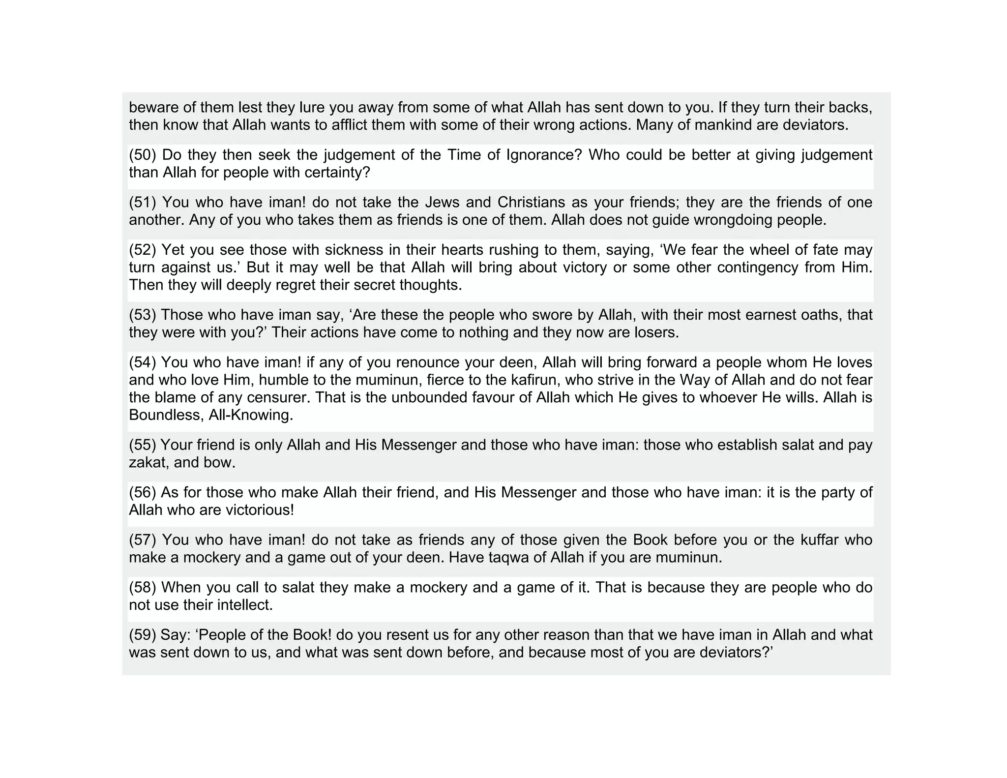 beware of them lest they lure you away from some of what Allah has sent down to you. If they turn their backs,
then know that Allah wants to afflict them with some of their wrong actions. Many of mankind are deviators.
(50) Do they then seek the judgement of the Time of Ignorance? Who could be better at giving judgement
than Allah for people with certainty?
(51) You who have iman! do not take the Jews and Christians as your friends; they are the friends of one
another. Any of you who takes them as friends is one of them. Allah does not guide wrongdoing people.
(52) Yet you see those with sickness in their hearts rushing to them, saying, ‘We fear the wheel of fate may
turn against us.’ But it may well be that Allah will bring about victory or some other contingency from Him.
Then they will deeply regret their secret thoughts.
(53) Those who have iman say, ‘Are these the people who swore by Allah, with their most earnest oaths, that
they were with you?’ Their actions have come to nothing and they now are losers.
(54) You who have iman! if any of you renounce your deen, Allah will bring forward a people whom He loves
and who love Him, humble to the muminun, fierce to the kafirun, who strive in the Way of Allah and do not fear
the blame of any censurer. That is the unbounded favour of Allah which He gives to whoever He wills. Allah is
Boundless, All-Knowing.
(55) Your friend is only Allah and His Messenger and those who have iman: those who establish salat and pay
zakat, and bow.
(56) As for those who make Allah their friend, and His Messenger and those who have iman: it is the party of
Allah who are victorious!
(57) You who have iman! do not take as friends any of those given the Book before you or the kuffar who
make a mockery and a game out of your deen. Have taqwa of Allah if you are muminun.
(58) When you call to salat they make a mockery and a game of it. That is because they are people who do
not use their intellect.
(59) Say: ‘People of the Book! do you resent us for any other reason than that we have iman in Allah and what
was sent down to us, and what was sent down before, and because most of you are deviators?’
 