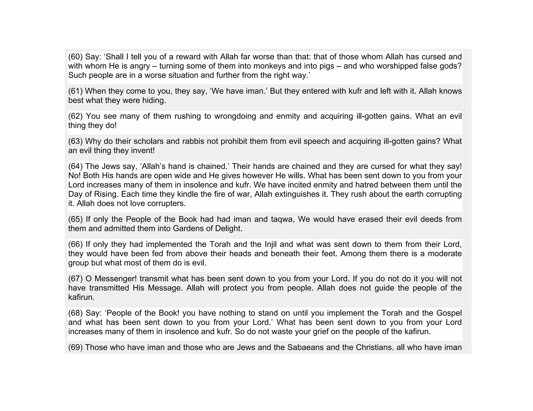(60) Say: ‘Shall I tell you of a reward with Allah far worse than that: that of those whom Allah has cursed and
with whom He is angry – turning some of them into monkeys and into pigs – and who worshipped false gods?
Such people are in a worse situation and further from the right way.’
(61) When they come to you, they say, ‘We have iman.’ But they entered with kufr and left with it. Allah knows
best what they were hiding.
(62) You see many of them rushing to wrongdoing and enmity and acquiring ill-gotten gains. What an evil
thing they do!
(63) Why do their scholars and rabbis not prohibit them from evil speech and acquiring ill-gotten gains? What
an evil thing they invent!
(64) The Jews say, ‘Allah’s hand is chained.’ Their hands are chained and they are cursed for what they say!
No! Both His hands are open wide and He gives however He wills. What has been sent down to you from your
Lord increases many of them in insolence and kufr. We have incited enmity and hatred between them until the
Day of Rising. Each time they kindle the fire of war, Allah extinguishes it. They rush about the earth corrupting
it. Allah does not love corrupters.
(65) If only the People of the Book had had iman and taqwa, We would have erased their evil deeds from
them and admitted them into Gardens of Delight.
(66) If only they had implemented the Torah and the Injil and what was sent down to them from their Lord,
they would have been fed from above their heads and beneath their feet. Among them there is a moderate
group but what most of them do is evil.
(67) O Messenger! transmit what has been sent down to you from your Lord. If you do not do it you will not
have transmitted His Message. Allah will protect you from people. Allah does not guide the people of the
kafirun.
(68) Say: ‘People of the Book! you have nothing to stand on until you implement the Torah and the Gospel
and what has been sent down to you from your Lord.’ What has been sent down to you from your Lord
increases many of them in insolence and kufr. So do not waste your grief on the people of the kafirun.
(69) Those who have iman and those who are Jews and the Sabaeans and the Christians, all who have iman
 