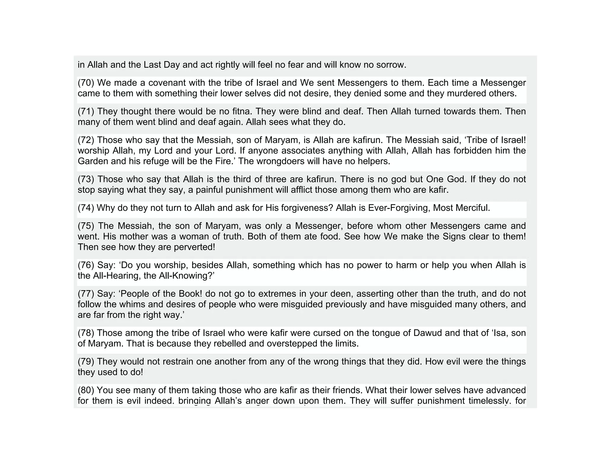 in Allah and the Last Day and act rightly will feel no fear and will know no sorrow.
(70) We made a covenant with the tribe of Israel and We sent Messengers to them. Each time a Messenger
came to them with something their lower selves did not desire, they denied some and they murdered others.
(71) They thought there would be no fitna. They were blind and deaf. Then Allah turned towards them. Then
many of them went blind and deaf again. Allah sees what they do.
(72) Those who say that the Messiah, son of Maryam, is Allah are kafirun. The Messiah said, ‘Tribe of Israel!
worship Allah, my Lord and your Lord. If anyone associates anything with Allah, Allah has forbidden him the
Garden and his refuge will be the Fire.’ The wrongdoers will have no helpers.
(73) Those who say that Allah is the third of three are kafirun. There is no god but One God. If they do not
stop saying what they say, a painful punishment will afflict those among them who are kafir.
(74) Why do they not turn to Allah and ask for His forgiveness? Allah is Ever-Forgiving, Most Merciful.
(75) The Messiah, the son of Maryam, was only a Messenger, before whom other Messengers came and
went. His mother was a woman of truth. Both of them ate food. See how We make the Signs clear to them!
Then see how they are perverted!
(76) Say: ‘Do you worship, besides Allah, something which has no power to harm or help you when Allah is
the All-Hearing, the All-Knowing?’
(77) Say: ‘People of the Book! do not go to extremes in your deen, asserting other than the truth, and do not
follow the whims and desires of people who were misguided previously and have misguided many others, and
are far from the right way.’
(78) Those among the tribe of Israel who were kafir were cursed on the tongue of Dawud and that of ‘Isa, son
of Maryam. That is because they rebelled and overstepped the limits.
(79) They would not restrain one another from any of the wrong things that they did. How evil were the things
they used to do!
(80) You see many of them taking those who are kafir as their friends. What their lower selves have advanced
for them is evil indeed, bringing Allah’s anger down upon them. They will suffer punishment timelessly, for
 
