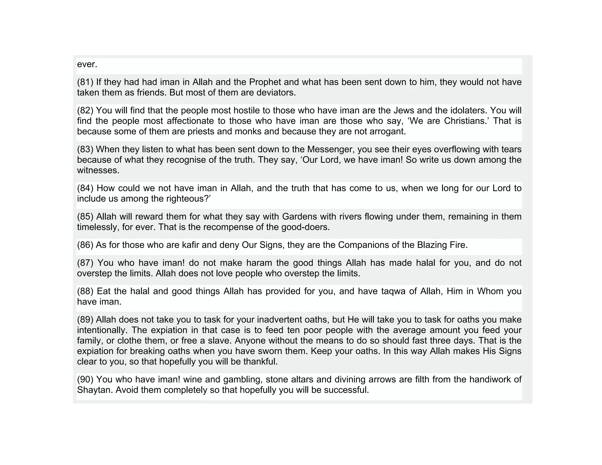 ever.
(81) If they had had iman in Allah and the Prophet and what has been sent down to him, they would not have
taken them as friends. But most of them are deviators.
(82) You will find that the people most hostile to those who have iman are the Jews and the idolaters. You will
find the people most affectionate to those who have iman are those who say, ‘We are Christians.’ That is
because some of them are priests and monks and because they are not arrogant.
(83) When they listen to what has been sent down to the Messenger, you see their eyes overflowing with tears
because of what they recognise of the truth. They say, ‘Our Lord, we have iman! So write us down among the
witnesses.
(84) How could we not have iman in Allah, and the truth that has come to us, when we long for our Lord to
include us among the righteous?’
(85) Allah will reward them for what they say with Gardens with rivers flowing under them, remaining in them
timelessly, for ever. That is the recompense of the good-doers.
(86) As for those who are kafir and deny Our Signs, they are the Companions of the Blazing Fire.
(87) You who have iman! do not make haram the good things Allah has made halal for you, and do not
overstep the limits. Allah does not love people who overstep the limits.
(88) Eat the halal and good things Allah has provided for you, and have taqwa of Allah, Him in Whom you
have iman.
(89) Allah does not take you to task for your inadvertent oaths, but He will take you to task for oaths you make
intentionally. The expiation in that case is to feed ten poor people with the average amount you feed your
family, or clothe them, or free a slave. Anyone without the means to do so should fast three days. That is the
expiation for breaking oaths when you have sworn them. Keep your oaths. In this way Allah makes His Signs
clear to you, so that hopefully you will be thankful.
(90) You who have iman! wine and gambling, stone altars and divining arrows are filth from the handiwork of
Shaytan. Avoid them completely so that hopefully you will be successful.
 