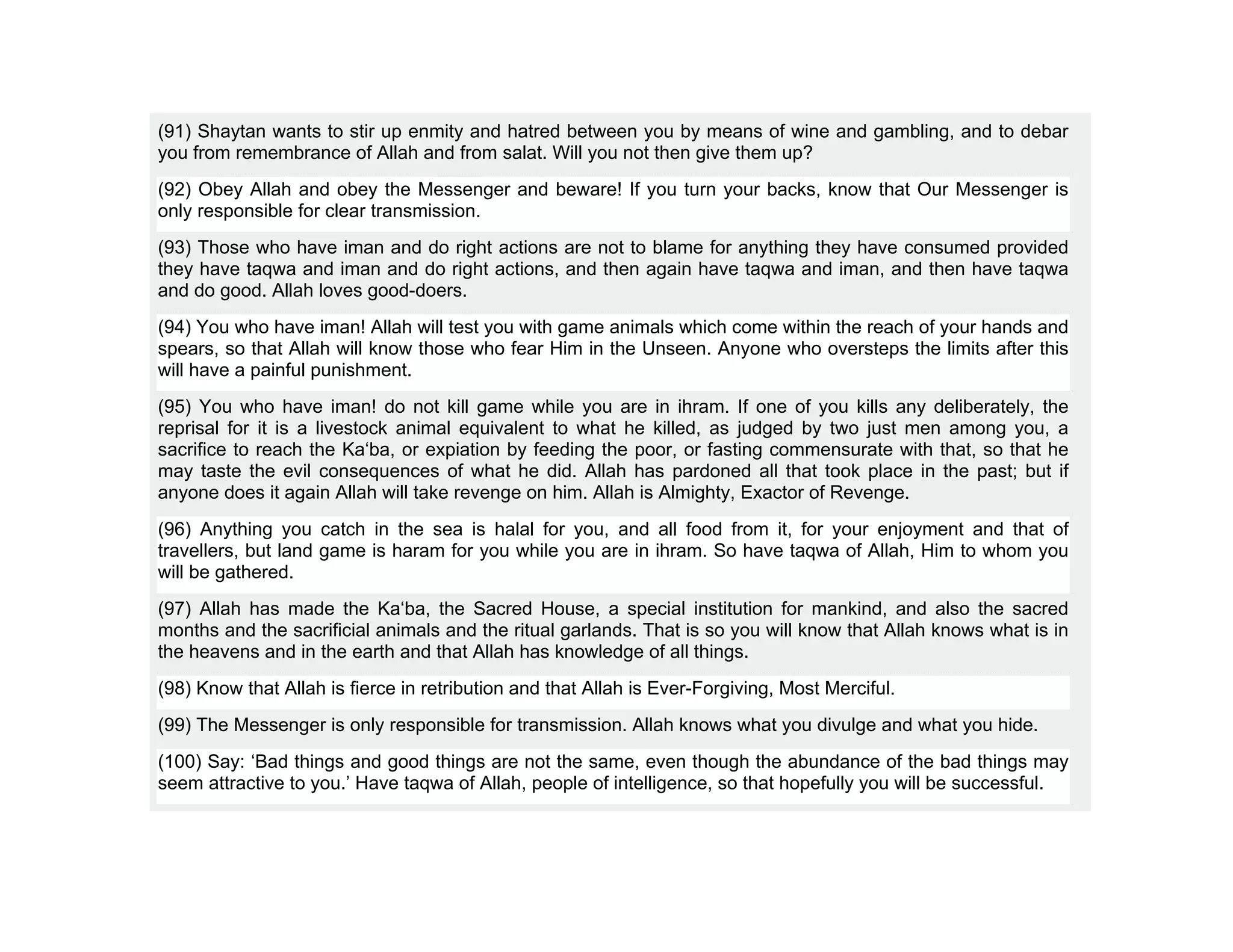 (91) Shaytan wants to stir up enmity and hatred between you by means of wine and gambling, and to debar
you from remembrance of Allah and from salat. Will you not then give them up?
(92) Obey Allah and obey the Messenger and beware! If you turn your backs, know that Our Messenger is
only responsible for clear transmission.
(93) Those who have iman and do right actions are not to blame for anything they have consumed provided
they have taqwa and iman and do right actions, and then again have taqwa and iman, and then have taqwa
and do good. Allah loves good-doers.
(94) You who have iman! Allah will test you with game animals which come within the reach of your hands and
spears, so that Allah will know those who fear Him in the Unseen. Anyone who oversteps the limits after this
will have a painful punishment.
(95) You who have iman! do not kill game while you are in ihram. If one of you kills any deliberately, the
reprisal for it is a livestock animal equivalent to what he killed, as judged by two just men among you, a
sacrifice to reach the Ka‘ba, or expiation by feeding the poor, or fasting commensurate with that, so that he
may taste the evil consequences of what he did. Allah has pardoned all that took place in the past; but if
anyone does it again Allah will take revenge on him. Allah is Almighty, Exactor of Revenge.
(96) Anything you catch in the sea is halal for you, and all food from it, for your enjoyment and that of
travellers, but land game is haram for you while you are in ihram. So have taqwa of Allah, Him to whom you
will be gathered.
(97) Allah has made the Ka‘ba, the Sacred House, a special institution for mankind, and also the sacred
months and the sacrificial animals and the ritual garlands. That is so you will know that Allah knows what is in
the heavens and in the earth and that Allah has knowledge of all things.
(98) Know that Allah is fierce in retribution and that Allah is Ever-Forgiving, Most Merciful.
(99) The Messenger is only responsible for transmission. Allah knows what you divulge and what you hide.
(100) Say: ‘Bad things and good things are not the same, even though the abundance of the bad things may
seem attractive to you.’ Have taqwa of Allah, people of intelligence, so that hopefully you will be successful.
 