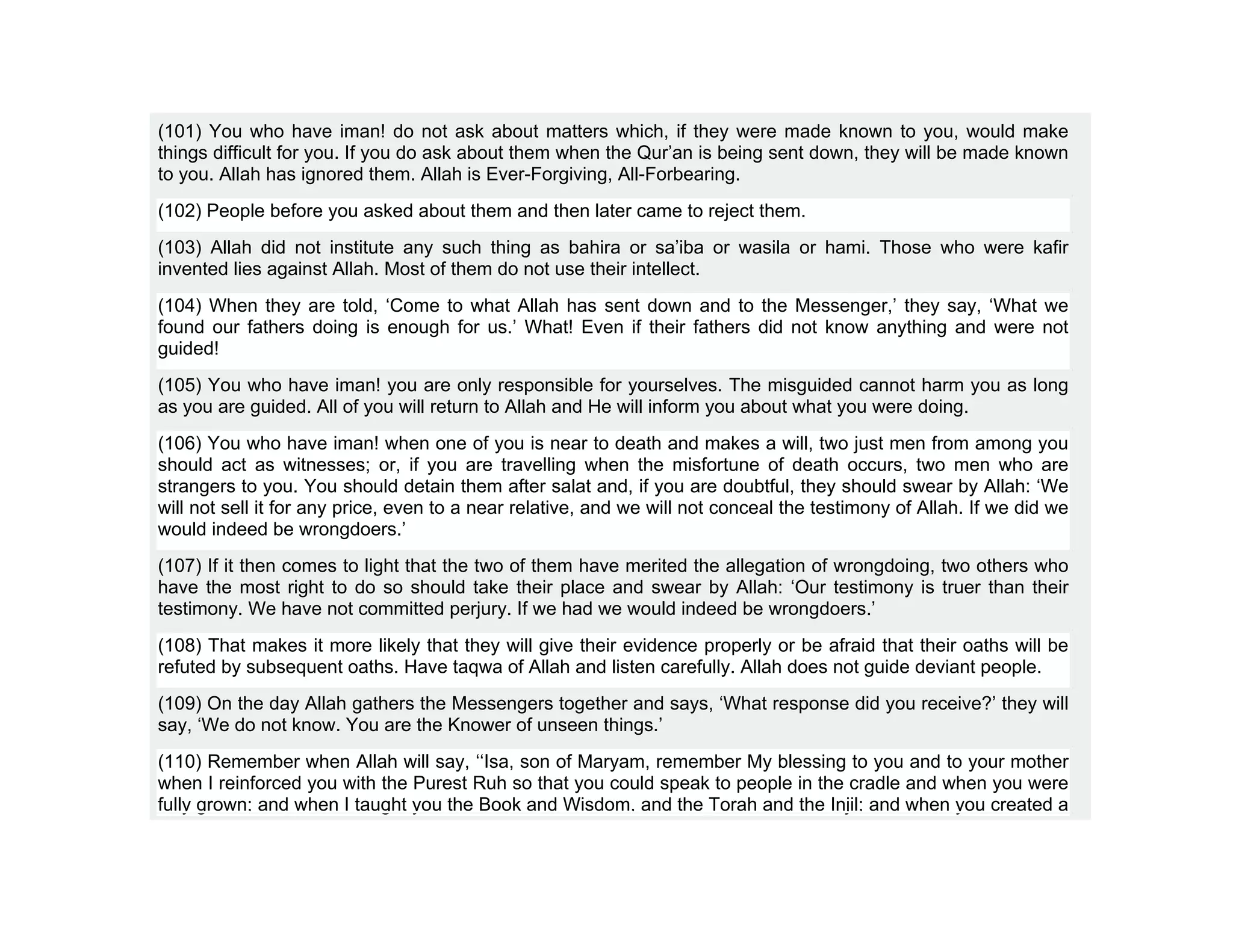 (101) You who have iman! do not ask about matters which, if they were made known to you, would make
things difficult for you. If you do ask about them when the Qur’an is being sent down, they will be made known
to you. Allah has ignored them. Allah is Ever-Forgiving, All-Forbearing.
(102) People before you asked about them and then later came to reject them.
(103) Allah did not institute any such thing as bahira or sa’iba or wasila or hami. Those who were kafir
invented lies against Allah. Most of them do not use their intellect.
(104) When they are told, ‘Come to what Allah has sent down and to the Messenger,’ they say, ‘What we
found our fathers doing is enough for us.’ What! Even if their fathers did not know anything and were not
guided!
(105) You who have iman! you are only responsible for yourselves. The misguided cannot harm you as long
as you are guided. All of you will return to Allah and He will inform you about what you were doing.
(106) You who have iman! when one of you is near to death and makes a will, two just men from among you
should act as witnesses; or, if you are travelling when the misfortune of death occurs, two men who are
strangers to you. You should detain them after salat and, if you are doubtful, they should swear by Allah: ‘We
will not sell it for any price, even to a near relative, and we will not conceal the testimony of Allah. If we did we
would indeed be wrongdoers.’
(107) If it then comes to light that the two of them have merited the allegation of wrongdoing, two others who
have the most right to do so should take their place and swear by Allah: ‘Our testimony is truer than their
testimony. We have not committed perjury. If we had we would indeed be wrongdoers.’
(108) That makes it more likely that they will give their evidence properly or be afraid that their oaths will be
refuted by subsequent oaths. Have taqwa of Allah and listen carefully. Allah does not guide deviant people.
(109) On the day Allah gathers the Messengers together and says, ‘What response did you receive?’ they will
say, ‘We do not know. You are the Knower of unseen things.’
(110) Remember when Allah will say, ‘‘Isa, son of Maryam, remember My blessing to you and to your mother
when I reinforced you with the Purest Ruh so that you could speak to people in the cradle and when you were
fully grown; and when I taught you the Book and Wisdom, and the Torah and the Injil; and when you created a
 