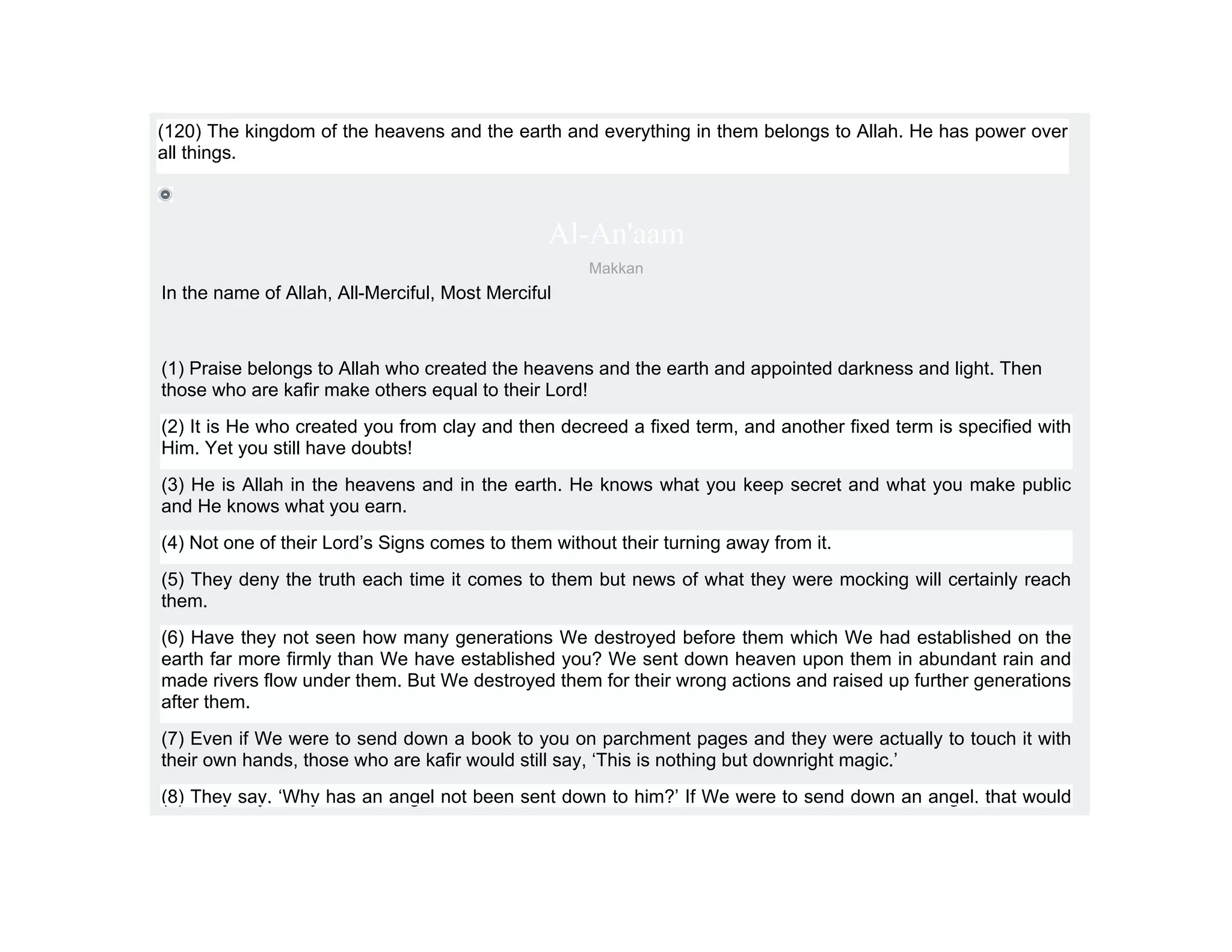 (120) The kingdom of the heavens and the earth and everything in them belongs to Allah. He has power over
all things.



                                                Al-An'aam
                                                    Makkan
In the name of Allah, All-Merciful, Most Merciful



(1) Praise belongs to Allah who created the heavens and the earth and appointed darkness and light. Then
those who are kafir make others equal to their Lord!
(2) It is He who created you from clay and then decreed a fixed term, and another fixed term is specified with
Him. Yet you still have doubts!
(3) He is Allah in the heavens and in the earth. He knows what you keep secret and what you make public
and He knows what you earn.
(4) Not one of their Lord’s Signs comes to them without their turning away from it.
(5) They deny the truth each time it comes to them but news of what they were mocking will certainly reach
them.
(6) Have they not seen how many generations We destroyed before them which We had established on the
earth far more firmly than We have established you? We sent down heaven upon them in abundant rain and
made rivers flow under them. But We destroyed them for their wrong actions and raised up further generations
after them.
(7) Even if We were to send down a book to you on parchment pages and they were actually to touch it with
their own hands, those who are kafir would still say, ‘This is nothing but downright magic.’
(8) They say, ‘Why has an angel not been sent down to him?’ If We were to send down an angel, that would
 