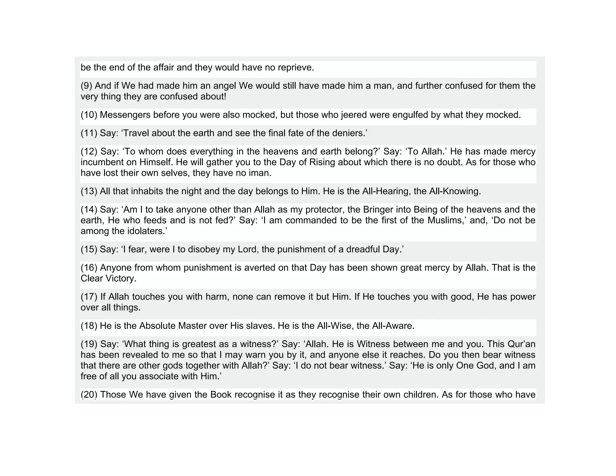 be the end of the affair and they would have no reprieve.
(9) And if We had made him an angel We would still have made him a man, and further confused for them the
very thing they are confused about!
(10) Messengers before you were also mocked, but those who jeered were engulfed by what they mocked.
(11) Say: ‘Travel about the earth and see the final fate of the deniers.’
(12) Say: ‘To whom does everything in the heavens and earth belong?’ Say: ‘To Allah.’ He has made mercy
incumbent on Himself. He will gather you to the Day of Rising about which there is no doubt. As for those who
have lost their own selves, they have no iman.
(13) All that inhabits the night and the day belongs to Him. He is the All-Hearing, the All-Knowing.
(14) Say: ‘Am I to take anyone other than Allah as my protector, the Bringer into Being of the heavens and the
earth, He who feeds and is not fed?’ Say: ‘I am commanded to be the first of the Muslims,’ and, ‘Do not be
among the idolaters.’
(15) Say: ‘I fear, were I to disobey my Lord, the punishment of a dreadful Day.’
(16) Anyone from whom punishment is averted on that Day has been shown great mercy by Allah. That is the
Clear Victory.
(17) If Allah touches you with harm, none can remove it but Him. If He touches you with good, He has power
over all things.
(18) He is the Absolute Master over His slaves. He is the All-Wise, the All-Aware.
(19) Say: ‘What thing is greatest as a witness?’ Say: ‘Allah. He is Witness between me and you. This Qur’an
has been revealed to me so that I may warn you by it, and anyone else it reaches. Do you then bear witness
that there are other gods together with Allah?’ Say: ‘I do not bear witness.’ Say: ‘He is only One God, and I am
free of all you associate with Him.’
(20) Those We have given the Book recognise it as they recognise their own children. As for those who have
 