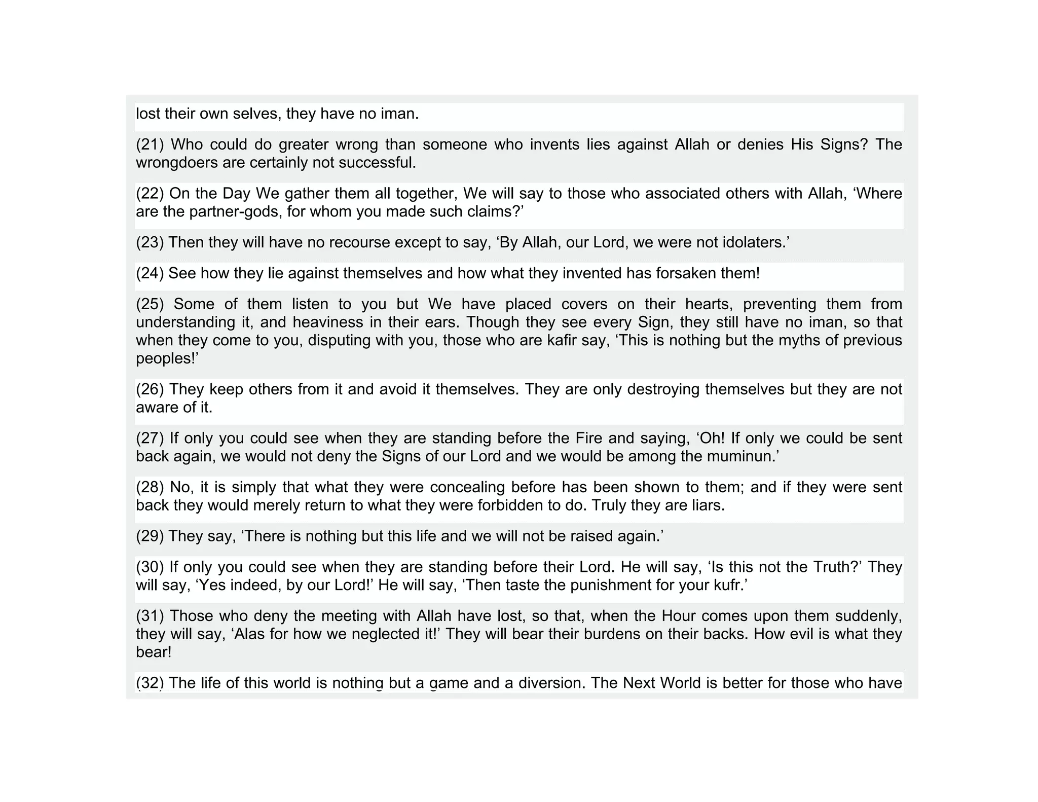 lost their own selves, they have no iman.
(21) Who could do greater wrong than someone who invents lies against Allah or denies His Signs? The
wrongdoers are certainly not successful.
(22) On the Day We gather them all together, We will say to those who associated others with Allah, ‘Where
are the partner-gods, for whom you made such claims?’
(23) Then they will have no recourse except to say, ‘By Allah, our Lord, we were not idolaters.’
(24) See how they lie against themselves and how what they invented has forsaken them!
(25) Some of them listen to you but We have placed covers on their hearts, preventing them from
understanding it, and heaviness in their ears. Though they see every Sign, they still have no iman, so that
when they come to you, disputing with you, those who are kafir say, ‘This is nothing but the myths of previous
peoples!’
(26) They keep others from it and avoid it themselves. They are only destroying themselves but they are not
aware of it.
(27) If only you could see when they are standing before the Fire and saying, ‘Oh! If only we could be sent
back again, we would not deny the Signs of our Lord and we would be among the muminun.’
(28) No, it is simply that what they were concealing before has been shown to them; and if they were sent
back they would merely return to what they were forbidden to do. Truly they are liars.
(29) They say, ‘There is nothing but this life and we will not be raised again.’
(30) If only you could see when they are standing before their Lord. He will say, ‘Is this not the Truth?’ They
will say, ‘Yes indeed, by our Lord!’ He will say, ‘Then taste the punishment for your kufr.’
(31) Those who deny the meeting with Allah have lost, so that, when the Hour comes upon them suddenly,
they will say, ‘Alas for how we neglected it!’ They will bear their burdens on their backs. How evil is what they
bear!
(32) The life of this world is nothing but a game and a diversion. The Next World is better for those who have
 