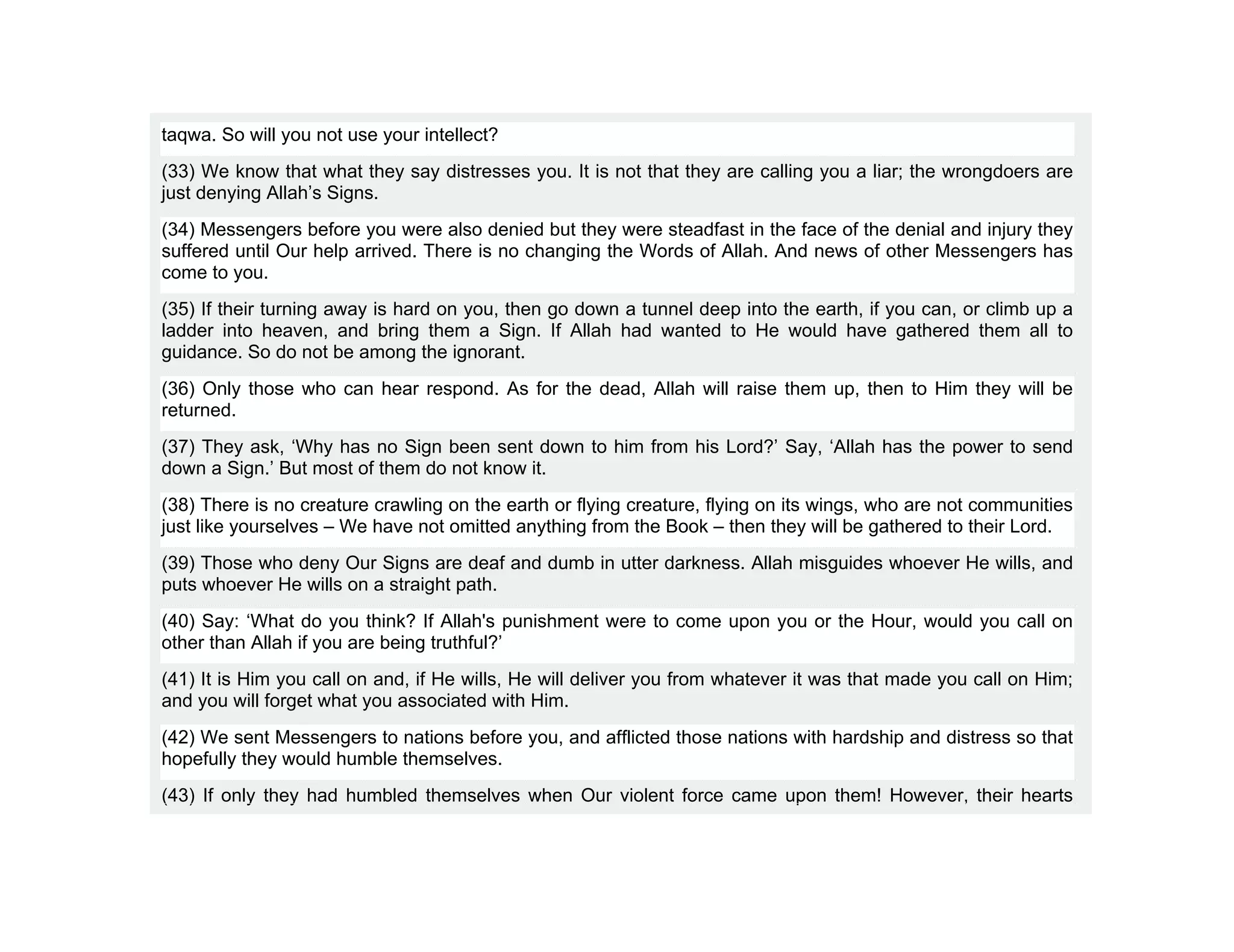 taqwa. So will you not use your intellect?
(33) We know that what they say distresses you. It is not that they are calling you a liar; the wrongdoers are
just denying Allah’s Signs.
(34) Messengers before you were also denied but they were steadfast in the face of the denial and injury they
suffered until Our help arrived. There is no changing the Words of Allah. And news of other Messengers has
come to you.
(35) If their turning away is hard on you, then go down a tunnel deep into the earth, if you can, or climb up a
ladder into heaven, and bring them a Sign. If Allah had wanted to He would have gathered them all to
guidance. So do not be among the ignorant.
(36) Only those who can hear respond. As for the dead, Allah will raise them up, then to Him they will be
returned.
(37) They ask, ‘Why has no Sign been sent down to him from his Lord?’ Say, ‘Allah has the power to send
down a Sign.’ But most of them do not know it.
(38) There is no creature crawling on the earth or flying creature, flying on its wings, who are not communities
just like yourselves – We have not omitted anything from the Book – then they will be gathered to their Lord.
(39) Those who deny Our Signs are deaf and dumb in utter darkness. Allah misguides whoever He wills, and
puts whoever He wills on a straight path.
(40) Say: ‘What do you think? If Allah's punishment were to come upon you or the Hour, would you call on
other than Allah if you are being truthful?’
(41) It is Him you call on and, if He wills, He will deliver you from whatever it was that made you call on Him;
and you will forget what you associated with Him.
(42) We sent Messengers to nations before you, and afflicted those nations with hardship and distress so that
hopefully they would humble themselves.
(43) If only they had humbled themselves when Our violent force came upon them! However, their hearts
 