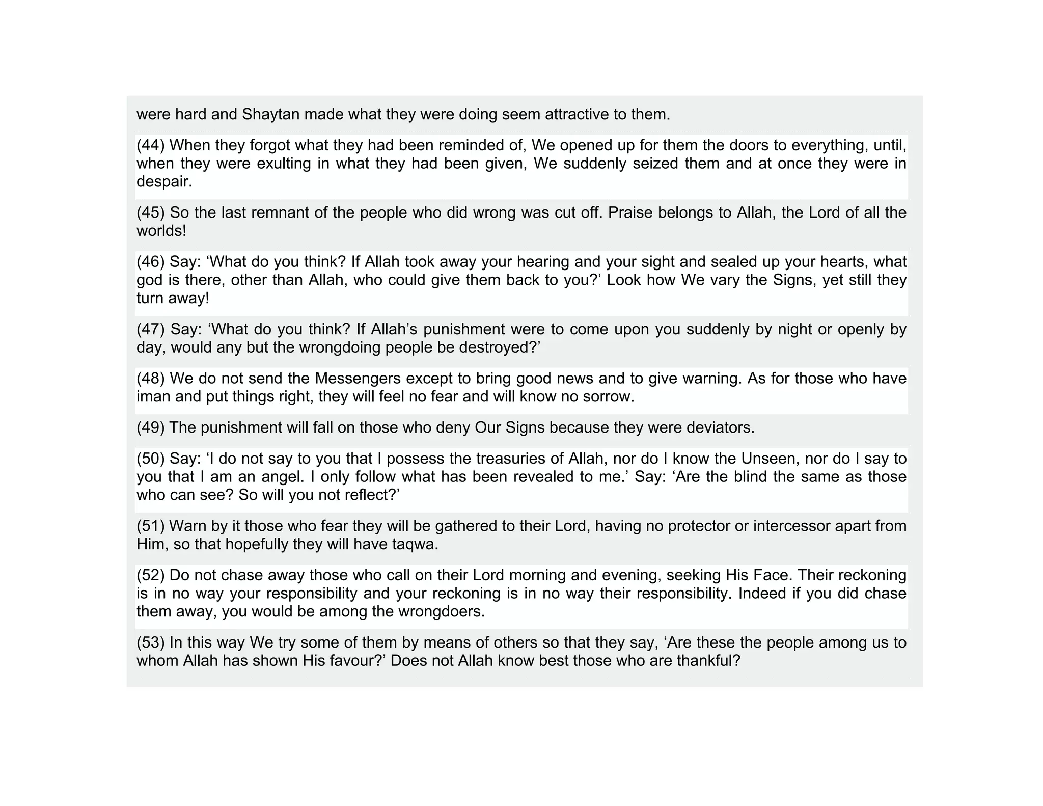 were hard and Shaytan made what they were doing seem attractive to them.
(44) When they forgot what they had been reminded of, We opened up for them the doors to everything, until,
when they were exulting in what they had been given, We suddenly seized them and at once they were in
despair.
(45) So the last remnant of the people who did wrong was cut off. Praise belongs to Allah, the Lord of all the
worlds!
(46) Say: ‘What do you think? If Allah took away your hearing and your sight and sealed up your hearts, what
god is there, other than Allah, who could give them back to you?’ Look how We vary the Signs, yet still they
turn away!
(47) Say: ‘What do you think? If Allah’s punishment were to come upon you suddenly by night or openly by
day, would any but the wrongdoing people be destroyed?’
(48) We do not send the Messengers except to bring good news and to give warning. As for those who have
iman and put things right, they will feel no fear and will know no sorrow.
(49) The punishment will fall on those who deny Our Signs because they were deviators.
(50) Say: ‘I do not say to you that I possess the treasuries of Allah, nor do I know the Unseen, nor do I say to
you that I am an angel. I only follow what has been revealed to me.’ Say: ‘Are the blind the same as those
who can see? So will you not reflect?’
(51) Warn by it those who fear they will be gathered to their Lord, having no protector or intercessor apart from
Him, so that hopefully they will have taqwa.
(52) Do not chase away those who call on their Lord morning and evening, seeking His Face. Their reckoning
is in no way your responsibility and your reckoning is in no way their responsibility. Indeed if you did chase
them away, you would be among the wrongdoers.
(53) In this way We try some of them by means of others so that they say, ‘Are these the people among us to
whom Allah has shown His favour?’ Does not Allah know best those who are thankful?
 