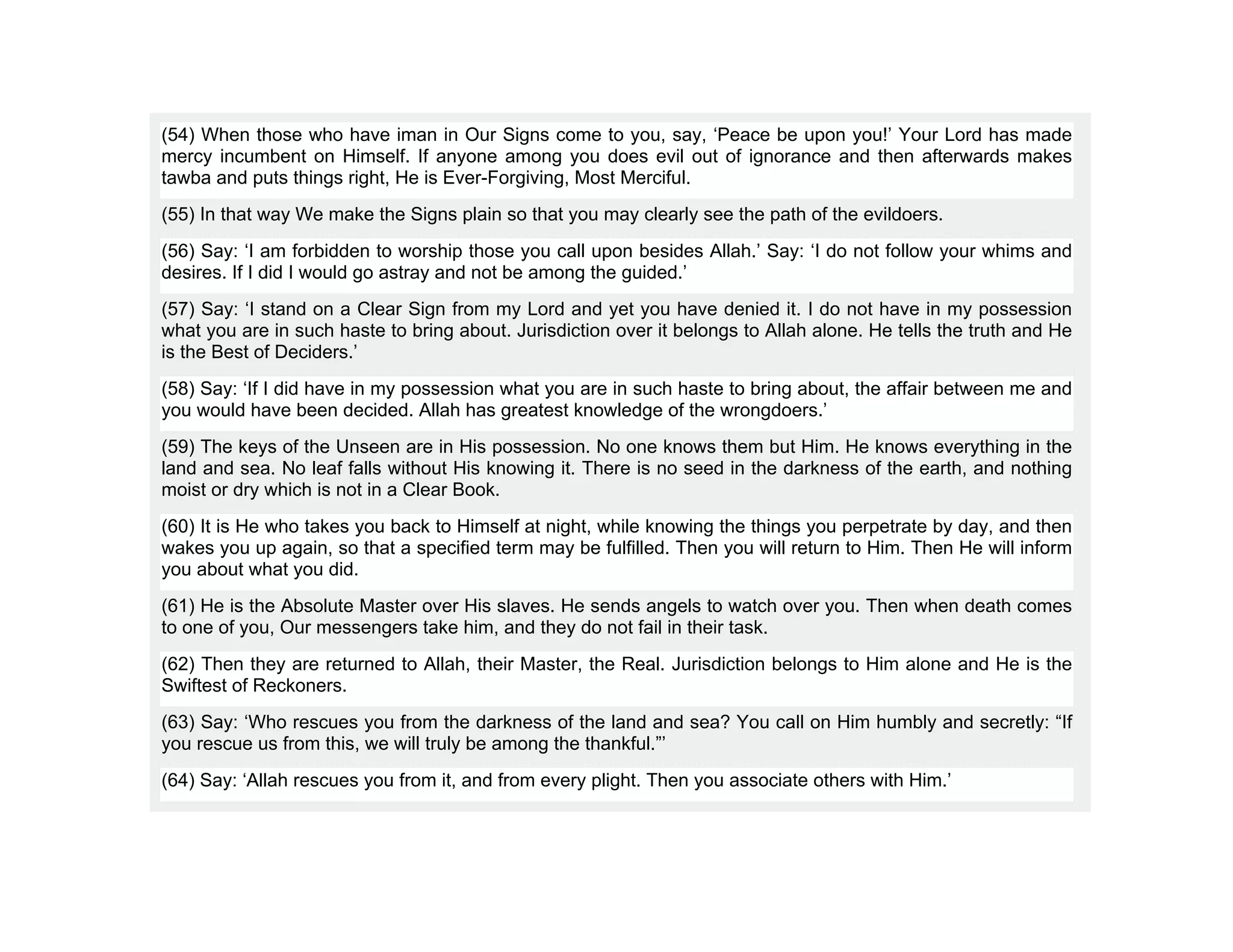(54) When those who have iman in Our Signs come to you, say, ‘Peace be upon you!’ Your Lord has made
mercy incumbent on Himself. If anyone among you does evil out of ignorance and then afterwards makes
tawba and puts things right, He is Ever-Forgiving, Most Merciful.
(55) In that way We make the Signs plain so that you may clearly see the path of the evildoers.
(56) Say: ‘I am forbidden to worship those you call upon besides Allah.’ Say: ‘I do not follow your whims and
desires. If I did I would go astray and not be among the guided.’
(57) Say: ‘I stand on a Clear Sign from my Lord and yet you have denied it. I do not have in my possession
what you are in such haste to bring about. Jurisdiction over it belongs to Allah alone. He tells the truth and He
is the Best of Deciders.’
(58) Say: ‘If I did have in my possession what you are in such haste to bring about, the affair between me and
you would have been decided. Allah has greatest knowledge of the wrongdoers.’
(59) The keys of the Unseen are in His possession. No one knows them but Him. He knows everything in the
land and sea. No leaf falls without His knowing it. There is no seed in the darkness of the earth, and nothing
moist or dry which is not in a Clear Book.
(60) It is He who takes you back to Himself at night, while knowing the things you perpetrate by day, and then
wakes you up again, so that a specified term may be fulfilled. Then you will return to Him. Then He will inform
you about what you did.
(61) He is the Absolute Master over His slaves. He sends angels to watch over you. Then when death comes
to one of you, Our messengers take him, and they do not fail in their task.
(62) Then they are returned to Allah, their Master, the Real. Jurisdiction belongs to Him alone and He is the
Swiftest of Reckoners.
(63) Say: ‘Who rescues you from the darkness of the land and sea? You call on Him humbly and secretly: “If
you rescue us from this, we will truly be among the thankful.”’
(64) Say: ‘Allah rescues you from it, and from every plight. Then you associate others with Him.’
 