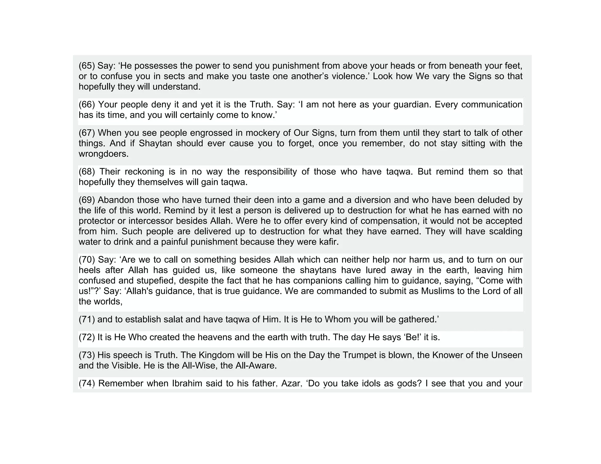 (65) Say: ‘He possesses the power to send you punishment from above your heads or from beneath your feet,
or to confuse you in sects and make you taste one another’s violence.’ Look how We vary the Signs so that
hopefully they will understand.
(66) Your people deny it and yet it is the Truth. Say: ‘I am not here as your guardian. Every communication
has its time, and you will certainly come to know.’
(67) When you see people engrossed in mockery of Our Signs, turn from them until they start to talk of other
things. And if Shaytan should ever cause you to forget, once you remember, do not stay sitting with the
wrongdoers.
(68) Their reckoning is in no way the responsibility of those who have taqwa. But remind them so that
hopefully they themselves will gain taqwa.
(69) Abandon those who have turned their deen into a game and a diversion and who have been deluded by
the life of this world. Remind by it lest a person is delivered up to destruction for what he has earned with no
protector or intercessor besides Allah. Were he to offer every kind of compensation, it would not be accepted
from him. Such people are delivered up to destruction for what they have earned. They will have scalding
water to drink and a painful punishment because they were kafir.
(70) Say: ‘Are we to call on something besides Allah which can neither help nor harm us, and to turn on our
heels after Allah has guided us, like someone the shaytans have lured away in the earth, leaving him
confused and stupefied, despite the fact that he has companions calling him to guidance, saying, “Come with
us!”?’ Say: ‘Allah's guidance, that is true guidance. We are commanded to submit as Muslims to the Lord of all
the worlds,
(71) and to establish salat and have taqwa of Him. It is He to Whom you will be gathered.’
(72) It is He Who created the heavens and the earth with truth. The day He says ‘Be!’ it is.
(73) His speech is Truth. The Kingdom will be His on the Day the Trumpet is blown, the Knower of the Unseen
and the Visible. He is the All-Wise, the All-Aware.
(74) Remember when Ibrahim said to his father, Azar, ‘Do you take idols as gods? I see that you and your
 