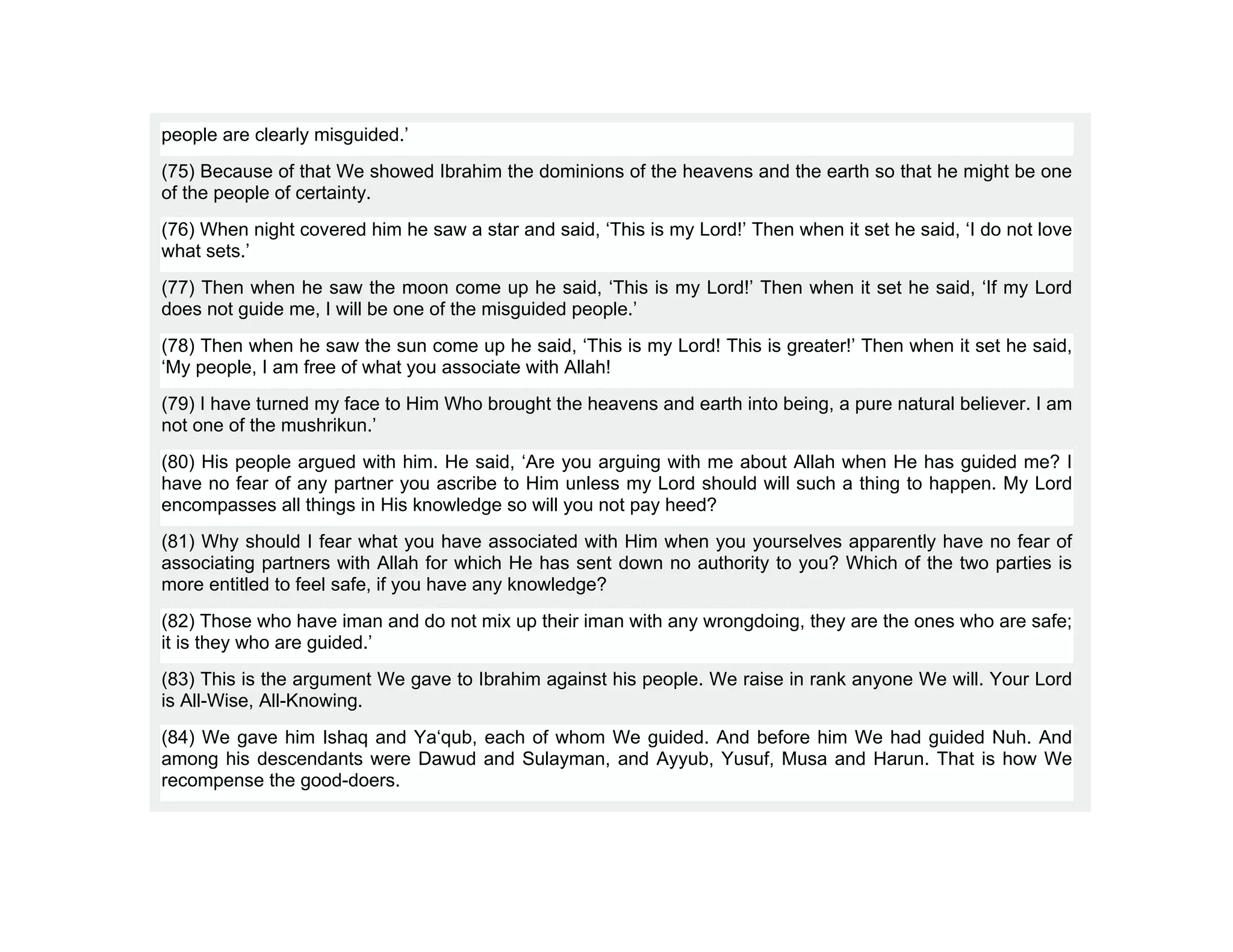 people are clearly misguided.’
(75) Because of that We showed Ibrahim the dominions of the heavens and the earth so that he might be one
of the people of certainty.
(76) When night covered him he saw a star and said, ‘This is my Lord!’ Then when it set he said, ‘I do not love
what sets.’
(77) Then when he saw the moon come up he said, ‘This is my Lord!’ Then when it set he said, ‘If my Lord
does not guide me, I will be one of the misguided people.’
(78) Then when he saw the sun come up he said, ‘This is my Lord! This is greater!’ Then when it set he said,
‘My people, I am free of what you associate with Allah!
(79) I have turned my face to Him Who brought the heavens and earth into being, a pure natural believer. I am
not one of the mushrikun.’
(80) His people argued with him. He said, ‘Are you arguing with me about Allah when He has guided me? I
have no fear of any partner you ascribe to Him unless my Lord should will such a thing to happen. My Lord
encompasses all things in His knowledge so will you not pay heed?
(81) Why should I fear what you have associated with Him when you yourselves apparently have no fear of
associating partners with Allah for which He has sent down no authority to you? Which of the two parties is
more entitled to feel safe, if you have any knowledge?
(82) Those who have iman and do not mix up their iman with any wrongdoing, they are the ones who are safe;
it is they who are guided.’
(83) This is the argument We gave to Ibrahim against his people. We raise in rank anyone We will. Your Lord
is All-Wise, All-Knowing.
(84) We gave him Ishaq and Ya‘qub, each of whom We guided. And before him We had guided Nuh. And
among his descendants were Dawud and Sulayman, and Ayyub, Yusuf, Musa and Harun. That is how We
recompense the good-doers.
 