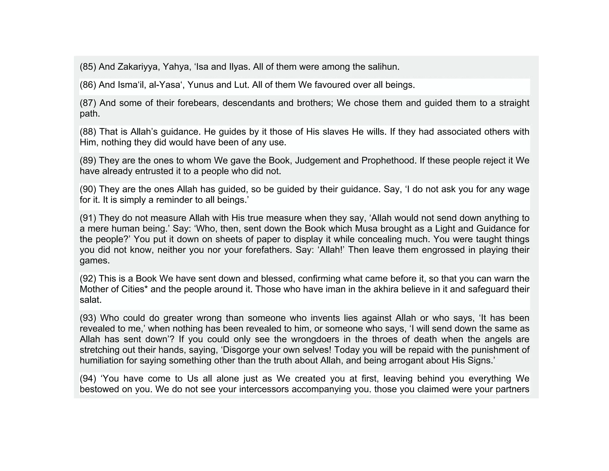 (85) And Zakariyya, Yahya, ‘Isa and Ilyas. All of them were among the salihun.
(86) And Isma‘il, al-Yasa‘, Yunus and Lut. All of them We favoured over all beings.
(87) And some of their forebears, descendants and brothers; We chose them and guided them to a straight
path.
(88) That is Allah’s guidance. He guides by it those of His slaves He wills. If they had associated others with
Him, nothing they did would have been of any use.
(89) They are the ones to whom We gave the Book, Judgement and Prophethood. If these people reject it We
have already entrusted it to a people who did not.
(90) They are the ones Allah has guided, so be guided by their guidance. Say, ‘I do not ask you for any wage
for it. It is simply a reminder to all beings.’
(91) They do not measure Allah with His true measure when they say, ‘Allah would not send down anything to
a mere human being.’ Say: ‘Who, then, sent down the Book which Musa brought as a Light and Guidance for
the people?’ You put it down on sheets of paper to display it while concealing much. You were taught things
you did not know, neither you nor your forefathers. Say: ‘Allah!’ Then leave them engrossed in playing their
games.
(92) This is a Book We have sent down and blessed, confirming what came before it, so that you can warn the
Mother of Cities* and the people around it. Those who have iman in the akhira believe in it and safeguard their
salat.
(93) Who could do greater wrong than someone who invents lies against Allah or who says, ‘It has been
revealed to me,’ when nothing has been revealed to him, or someone who says, ‘I will send down the same as
Allah has sent down’? If you could only see the wrongdoers in the throes of death when the angels are
stretching out their hands, saying, ‘Disgorge your own selves! Today you will be repaid with the punishment of
humiliation for saying something other than the truth about Allah, and being arrogant about His Signs.’
(94) ‘You have come to Us all alone just as We created you at first, leaving behind you everything We
bestowed on you. We do not see your intercessors accompanying you, those you claimed were your partners
 