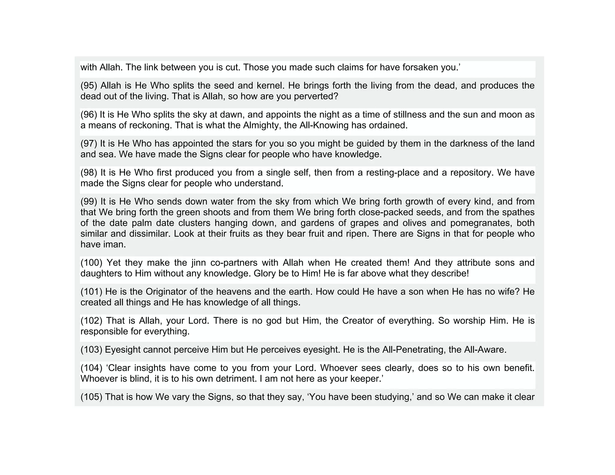 with Allah. The link between you is cut. Those you made such claims for have forsaken you.’
(95) Allah is He Who splits the seed and kernel. He brings forth the living from the dead, and produces the
dead out of the living. That is Allah, so how are you perverted?
(96) It is He Who splits the sky at dawn, and appoints the night as a time of stillness and the sun and moon as
a means of reckoning. That is what the Almighty, the All-Knowing has ordained.
(97) It is He Who has appointed the stars for you so you might be guided by them in the darkness of the land
and sea. We have made the Signs clear for people who have knowledge.
(98) It is He Who first produced you from a single self, then from a resting-place and a repository. We have
made the Signs clear for people who understand.
(99) It is He Who sends down water from the sky from which We bring forth growth of every kind, and from
that We bring forth the green shoots and from them We bring forth close-packed seeds, and from the spathes
of the date palm date clusters hanging down, and gardens of grapes and olives and pomegranates, both
similar and dissimilar. Look at their fruits as they bear fruit and ripen. There are Signs in that for people who
have iman.
(100) Yet they make the jinn co-partners with Allah when He created them! And they attribute sons and
daughters to Him without any knowledge. Glory be to Him! He is far above what they describe!
(101) He is the Originator of the heavens and the earth. How could He have a son when He has no wife? He
created all things and He has knowledge of all things.
(102) That is Allah, your Lord. There is no god but Him, the Creator of everything. So worship Him. He is
responsible for everything.
(103) Eyesight cannot perceive Him but He perceives eyesight. He is the All-Penetrating, the All-Aware.
(104) ‘Clear insights have come to you from your Lord. Whoever sees clearly, does so to his own benefit.
Whoever is blind, it is to his own detriment. I am not here as your keeper.’
(105) That is how We vary the Signs, so that they say, ‘You have been studying,’ and so We can make it clear
 