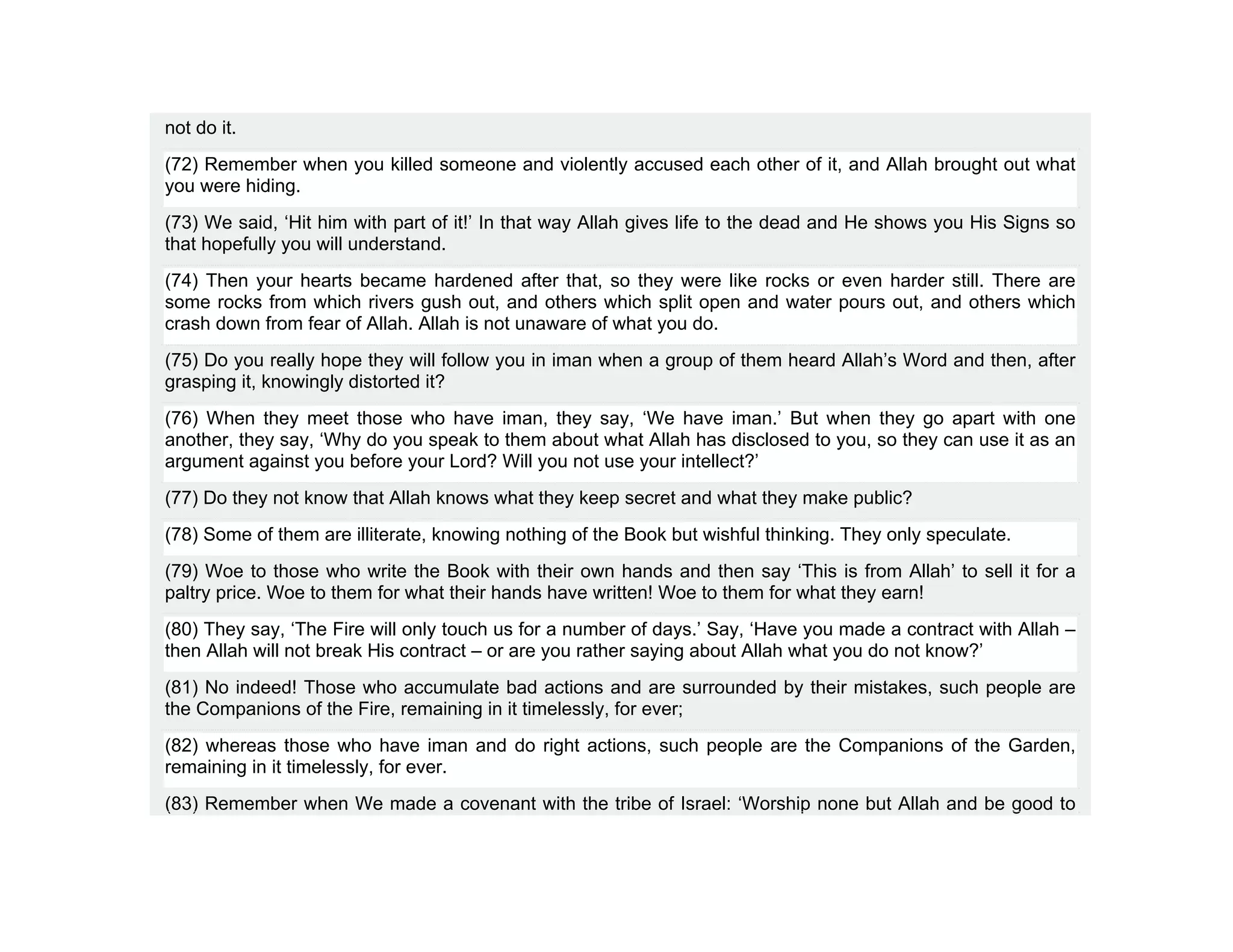 not do it.
(72) Remember when you killed someone and violently accused each other of it, and Allah brought out what
you were hiding.
(73) We said, ‘Hit him with part of it!’ In that way Allah gives life to the dead and He shows you His Signs so
that hopefully you will understand.
(74) Then your hearts became hardened after that, so they were like rocks or even harder still. There are
some rocks from which rivers gush out, and others which split open and water pours out, and others which
crash down from fear of Allah. Allah is not unaware of what you do.
(75) Do you really hope they will follow you in iman when a group of them heard Allah’s Word and then, after
grasping it, knowingly distorted it?
(76) When they meet those who have iman, they say, ‘We have iman.’ But when they go apart with one
another, they say, ‘Why do you speak to them about what Allah has disclosed to you, so they can use it as an
argument against you before your Lord? Will you not use your intellect?’
(77) Do they not know that Allah knows what they keep secret and what they make public?
(78) Some of them are illiterate, knowing nothing of the Book but wishful thinking. They only speculate.
(79) Woe to those who write the Book with their own hands and then say ‘This is from Allah’ to sell it for a
paltry price. Woe to them for what their hands have written! Woe to them for what they earn!
(80) They say, ‘The Fire will only touch us for a number of days.’ Say, ‘Have you made a contract with Allah –
then Allah will not break His contract – or are you rather saying about Allah what you do not know?’
(81) No indeed! Those who accumulate bad actions and are surrounded by their mistakes, such people are
the Companions of the Fire, remaining in it timelessly, for ever;
(82) whereas those who have iman and do right actions, such people are the Companions of the Garden,
remaining in it timelessly, for ever.
(83) Remember when We made a covenant with the tribe of Israel: ‘Worship none but Allah and be good to
 