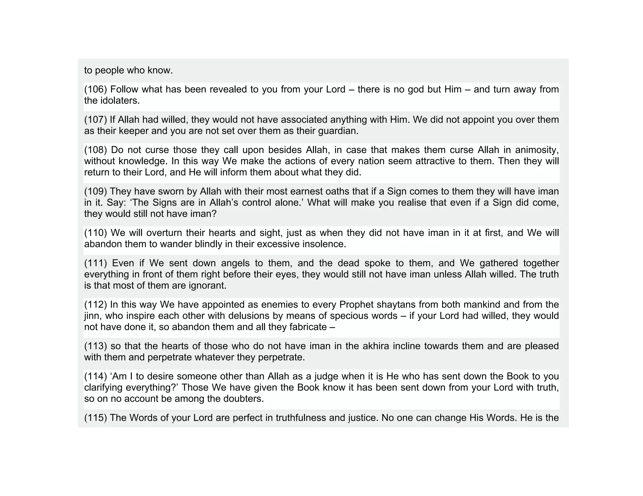 to people who know.
(106) Follow what has been revealed to you from your Lord – there is no god but Him – and turn away from
the idolaters.
(107) If Allah had willed, they would not have associated anything with Him. We did not appoint you over them
as their keeper and you are not set over them as their guardian.
(108) Do not curse those they call upon besides Allah, in case that makes them curse Allah in animosity,
without knowledge. In this way We make the actions of every nation seem attractive to them. Then they will
return to their Lord, and He will inform them about what they did.
(109) They have sworn by Allah with their most earnest oaths that if a Sign comes to them they will have iman
in it. Say: ‘The Signs are in Allah’s control alone.’ What will make you realise that even if a Sign did come,
they would still not have iman?
(110) We will overturn their hearts and sight, just as when they did not have iman in it at first, and We will
abandon them to wander blindly in their excessive insolence.
(111) Even if We sent down angels to them, and the dead spoke to them, and We gathered together
everything in front of them right before their eyes, they would still not have iman unless Allah willed. The truth
is that most of them are ignorant.
(112) In this way We have appointed as enemies to every Prophet shaytans from both mankind and from the
jinn, who inspire each other with delusions by means of specious words – if your Lord had willed, they would
not have done it, so abandon them and all they fabricate –
(113) so that the hearts of those who do not have iman in the akhira incline towards them and are pleased
with them and perpetrate whatever they perpetrate.
(114) ‘Am I to desire someone other than Allah as a judge when it is He who has sent down the Book to you
clarifying everything?’ Those We have given the Book know it has been sent down from your Lord with truth,
so on no account be among the doubters.
(115) The Words of your Lord are perfect in truthfulness and justice. No one can change His Words. He is the
 