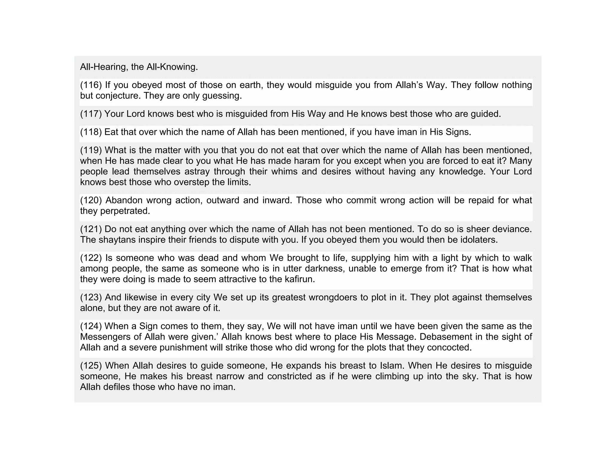 All-Hearing, the All-Knowing.
(116) If you obeyed most of those on earth, they would misguide you from Allah’s Way. They follow nothing
but conjecture. They are only guessing.
(117) Your Lord knows best who is misguided from His Way and He knows best those who are guided.
(118) Eat that over which the name of Allah has been mentioned, if you have iman in His Signs.
(119) What is the matter with you that you do not eat that over which the name of Allah has been mentioned,
when He has made clear to you what He has made haram for you except when you are forced to eat it? Many
people lead themselves astray through their whims and desires without having any knowledge. Your Lord
knows best those who overstep the limits.
(120) Abandon wrong action, outward and inward. Those who commit wrong action will be repaid for what
they perpetrated.
(121) Do not eat anything over which the name of Allah has not been mentioned. To do so is sheer deviance.
The shaytans inspire their friends to dispute with you. If you obeyed them you would then be idolaters.
(122) Is someone who was dead and whom We brought to life, supplying him with a light by which to walk
among people, the same as someone who is in utter darkness, unable to emerge from it? That is how what
they were doing is made to seem attractive to the kafirun.
(123) And likewise in every city We set up its greatest wrongdoers to plot in it. They plot against themselves
alone, but they are not aware of it.
(124) When a Sign comes to them, they say, We will not have iman until we have been given the same as the
Messengers of Allah were given.’ Allah knows best where to place His Message. Debasement in the sight of
Allah and a severe punishment will strike those who did wrong for the plots that they concocted.
(125) When Allah desires to guide someone, He expands his breast to Islam. When He desires to misguide
someone, He makes his breast narrow and constricted as if he were climbing up into the sky. That is how
Allah defiles those who have no iman.
 