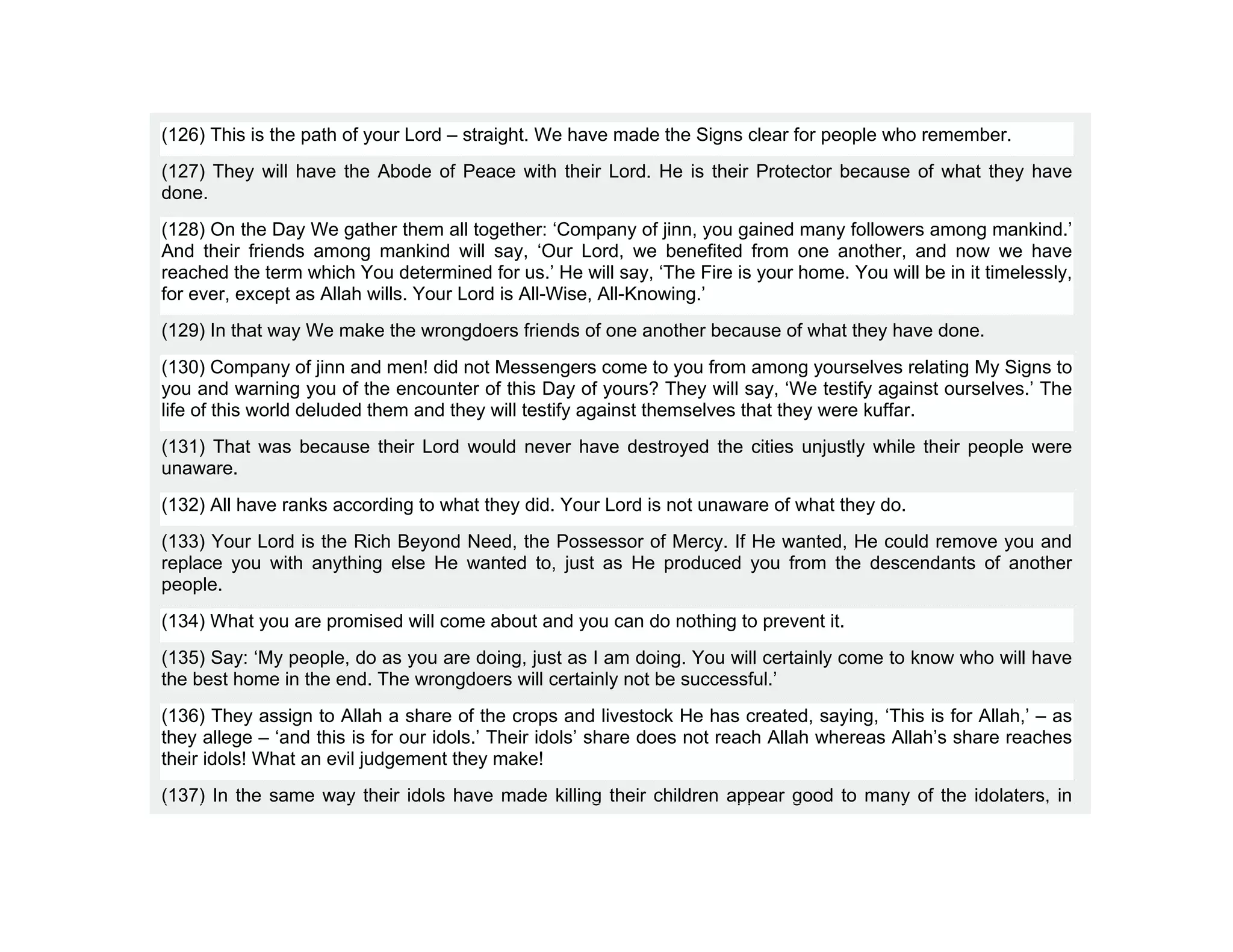 (126) This is the path of your Lord – straight. We have made the Signs clear for people who remember.
(127) They will have the Abode of Peace with their Lord. He is their Protector because of what they have
done.
(128) On the Day We gather them all together: ‘Company of jinn, you gained many followers among mankind.’
And their friends among mankind will say, ‘Our Lord, we benefited from one another, and now we have
reached the term which You determined for us.’ He will say, ‘The Fire is your home. You will be in it timelessly,
for ever, except as Allah wills. Your Lord is All-Wise, All-Knowing.’
(129) In that way We make the wrongdoers friends of one another because of what they have done.
(130) Company of jinn and men! did not Messengers come to you from among yourselves relating My Signs to
you and warning you of the encounter of this Day of yours? They will say, ‘We testify against ourselves.’ The
life of this world deluded them and they will testify against themselves that they were kuffar.
(131) That was because their Lord would never have destroyed the cities unjustly while their people were
unaware.
(132) All have ranks according to what they did. Your Lord is not unaware of what they do.
(133) Your Lord is the Rich Beyond Need, the Possessor of Mercy. If He wanted, He could remove you and
replace you with anything else He wanted to, just as He produced you from the descendants of another
people.
(134) What you are promised will come about and you can do nothing to prevent it.
(135) Say: ‘My people, do as you are doing, just as I am doing. You will certainly come to know who will have
the best home in the end. The wrongdoers will certainly not be successful.’
(136) They assign to Allah a share of the crops and livestock He has created, saying, ‘This is for Allah,’ – as
they allege – ‘and this is for our idols.’ Their idols’ share does not reach Allah whereas Allah’s share reaches
their idols! What an evil judgement they make!
(137) In the same way their idols have made killing their children appear good to many of the idolaters, in
 