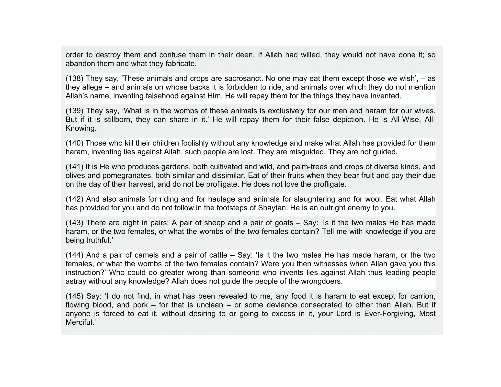 order to destroy them and confuse them in their deen. If Allah had willed, they would not have done it; so
abandon them and what they fabricate.
(138) They say, ‘These animals and crops are sacrosanct. No one may eat them except those we wish’, – as
they allege – and animals on whose backs it is forbidden to ride, and animals over which they do not mention
Allah’s name, inventing falsehood against Him. He will repay them for the things they have invented.
(139) They say, ‘What is in the wombs of these animals is exclusively for our men and haram for our wives.
But if it is stillborn, they can share in it.’ He will repay them for their false depiction. He is All-Wise, All-
Knowing.
(140) Those who kill their children foolishly without any knowledge and make what Allah has provided for them
haram, inventing lies against Allah, such people are lost. They are misguided. They are not guided.
(141) It is He who produces gardens, both cultivated and wild, and palm-trees and crops of diverse kinds, and
olives and pomegranates, both similar and dissimilar. Eat of their fruits when they bear fruit and pay their due
on the day of their harvest, and do not be profligate. He does not love the profligate.
(142) And also animals for riding and for haulage and animals for slaughtering and for wool. Eat what Allah
has provided for you and do not follow in the footsteps of Shaytan. He is an outright enemy to you.
(143) There are eight in pairs: A pair of sheep and a pair of goats – Say: ‘Is it the two males He has made
haram, or the two females, or what the wombs of the two females contain? Tell me with knowledge if you are
being truthful.’
(144) And a pair of camels and a pair of cattle – Say: ‘Is it the two males He has made haram, or the two
females, or what the wombs of the two females contain? Were you then witnesses when Allah gave you this
instruction?’ Who could do greater wrong than someone who invents lies against Allah thus leading people
astray without any knowledge? Allah does not guide the people of the wrongdoers.
(145) Say: ‘I do not find, in what has been revealed to me, any food it is haram to eat except for carrion,
flowing blood, and pork – for that is unclean – or some deviance consecrated to other than Allah. But if
anyone is forced to eat it, without desiring to or going to excess in it, your Lord is Ever-Forgiving, Most
Merciful.’
 