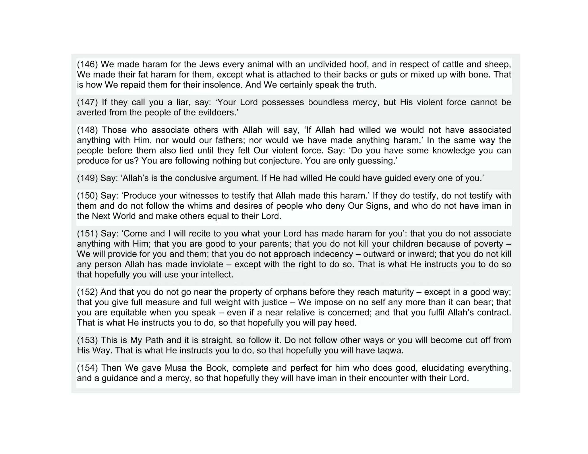 (146) We made haram for the Jews every animal with an undivided hoof, and in respect of cattle and sheep,
We made their fat haram for them, except what is attached to their backs or guts or mixed up with bone. That
is how We repaid them for their insolence. And We certainly speak the truth.
(147) If they call you a liar, say: ‘Your Lord possesses boundless mercy, but His violent force cannot be
averted from the people of the evildoers.’
(148) Those who associate others with Allah will say, ‘If Allah had willed we would not have associated
anything with Him, nor would our fathers; nor would we have made anything haram.’ In the same way the
people before them also lied until they felt Our violent force. Say: ‘Do you have some knowledge you can
produce for us? You are following nothing but conjecture. You are only guessing.’
(149) Say: ‘Allah’s is the conclusive argument. If He had willed He could have guided every one of you.’
(150) Say: ‘Produce your witnesses to testify that Allah made this haram.’ If they do testify, do not testify with
them and do not follow the whims and desires of people who deny Our Signs, and who do not have iman in
the Next World and make others equal to their Lord.
(151) Say: ‘Come and I will recite to you what your Lord has made haram for you’: that you do not associate
anything with Him; that you are good to your parents; that you do not kill your children because of poverty –
We will provide for you and them; that you do not approach indecency – outward or inward; that you do not kill
any person Allah has made inviolate – except with the right to do so. That is what He instructs you to do so
that hopefully you will use your intellect.
(152) And that you do not go near the property of orphans before they reach maturity – except in a good way;
that you give full measure and full weight with justice – We impose on no self any more than it can bear; that
you are equitable when you speak – even if a near relative is concerned; and that you fulfil Allah’s contract.
That is what He instructs you to do, so that hopefully you will pay heed.
(153) This is My Path and it is straight, so follow it. Do not follow other ways or you will become cut off from
His Way. That is what He instructs you to do, so that hopefully you will have taqwa.
(154) Then We gave Musa the Book, complete and perfect for him who does good, elucidating everything,
and a guidance and a mercy, so that hopefully they will have iman in their encounter with their Lord.
 
