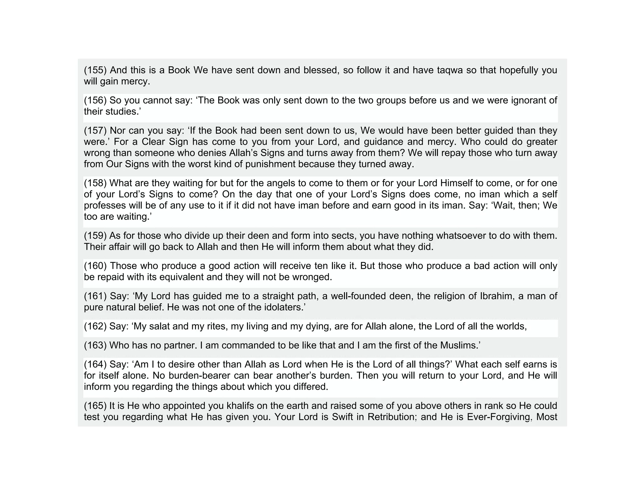 (155) And this is a Book We have sent down and blessed, so follow it and have taqwa so that hopefully you
will gain mercy.
(156) So you cannot say: ‘The Book was only sent down to the two groups before us and we were ignorant of
their studies.’
(157) Nor can you say: ‘If the Book had been sent down to us, We would have been better guided than they
were.’ For a Clear Sign has come to you from your Lord, and guidance and mercy. Who could do greater
wrong than someone who denies Allah’s Signs and turns away from them? We will repay those who turn away
from Our Signs with the worst kind of punishment because they turned away.
(158) What are they waiting for but for the angels to come to them or for your Lord Himself to come, or for one
of your Lord’s Signs to come? On the day that one of your Lord’s Signs does come, no iman which a self
professes will be of any use to it if it did not have iman before and earn good in its iman. Say: ‘Wait, then; We
too are waiting.’
(159) As for those who divide up their deen and form into sects, you have nothing whatsoever to do with them.
Their affair will go back to Allah and then He will inform them about what they did.
(160) Those who produce a good action will receive ten like it. But those who produce a bad action will only
be repaid with its equivalent and they will not be wronged.
(161) Say: ‘My Lord has guided me to a straight path, a well-founded deen, the religion of Ibrahim, a man of
pure natural belief. He was not one of the idolaters.’
(162) Say: ‘My salat and my rites, my living and my dying, are for Allah alone, the Lord of all the worlds,
(163) Who has no partner. I am commanded to be like that and I am the first of the Muslims.’
(164) Say: ‘Am I to desire other than Allah as Lord when He is the Lord of all things?’ What each self earns is
for itself alone. No burden-bearer can bear another’s burden. Then you will return to your Lord, and He will
inform you regarding the things about which you differed.
(165) It is He who appointed you khalifs on the earth and raised some of you above others in rank so He could
test you regarding what He has given you. Your Lord is Swift in Retribution; and He is Ever-Forgiving, Most
 