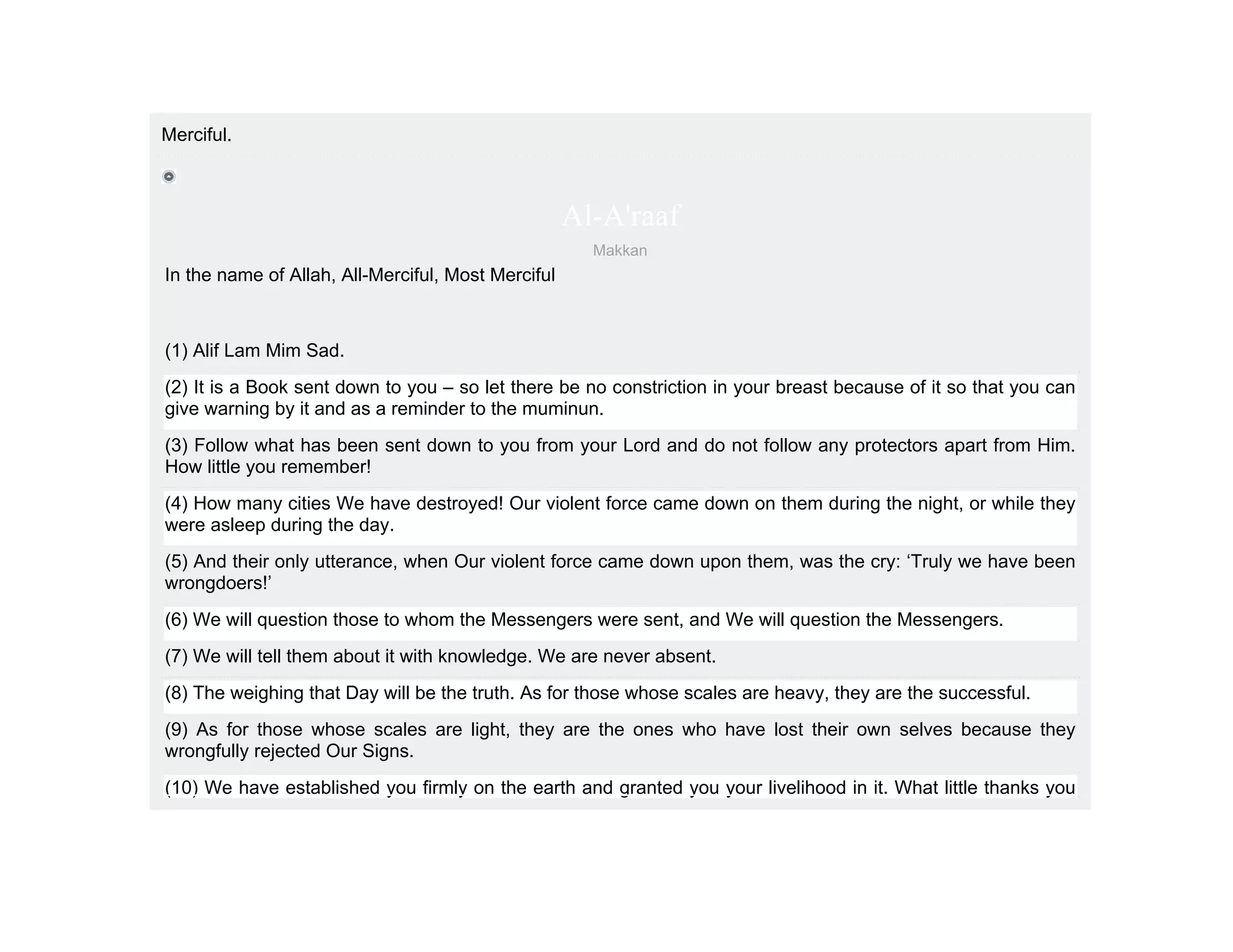 Merciful.



                                                    Al-A'raaf
                                                      Makkan
In the name of Allah, All-Merciful, Most Merciful



(1) Alif Lam Mim Sad.
(2) It is a Book sent down to you – so let there be no constriction in your breast because of it so that you can
give warning by it and as a reminder to the muminun.
(3) Follow what has been sent down to you from your Lord and do not follow any protectors apart from Him.
How little you remember!
(4) How many cities We have destroyed! Our violent force came down on them during the night, or while they
were asleep during the day.
(5) And their only utterance, when Our violent force came down upon them, was the cry: ‘Truly we have been
wrongdoers!’
(6) We will question those to whom the Messengers were sent, and We will question the Messengers.
(7) We will tell them about it with knowledge. We are never absent.
(8) The weighing that Day will be the truth. As for those whose scales are heavy, they are the successful.
(9) As for those whose scales are light, they are the ones who have lost their own selves because they
wrongfully rejected Our Signs.
(10) We have established you firmly on the earth and granted you your livelihood in it. What little thanks you
 