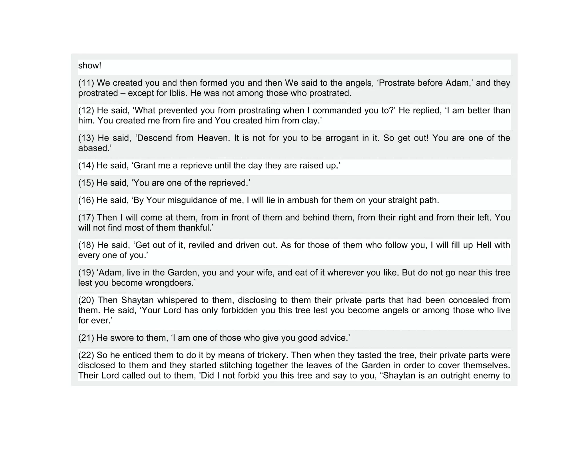 show!
(11) We created you and then formed you and then We said to the angels, ‘Prostrate before Adam,’ and they
prostrated – except for Iblis. He was not among those who prostrated.
(12) He said, ‘What prevented you from prostrating when I commanded you to?’ He replied, ‘I am better than
him. You created me from fire and You created him from clay.’
(13) He said, ‘Descend from Heaven. It is not for you to be arrogant in it. So get out! You are one of the
abased.’
(14) He said, ‘Grant me a reprieve until the day they are raised up.’
(15) He said, ‘You are one of the reprieved.’
(16) He said, ‘By Your misguidance of me, I will lie in ambush for them on your straight path.
(17) Then I will come at them, from in front of them and behind them, from their right and from their left. You
will not find most of them thankful.’
(18) He said, ‘Get out of it, reviled and driven out. As for those of them who follow you, I will fill up Hell with
every one of you.’
(19) ‘Adam, live in the Garden, you and your wife, and eat of it wherever you like. But do not go near this tree
lest you become wrongdoers.’
(20) Then Shaytan whispered to them, disclosing to them their private parts that had been concealed from
them. He said, ‘Your Lord has only forbidden you this tree lest you become angels or among those who live
for ever.’
(21) He swore to them, ‘I am one of those who give you good advice.’
(22) So he enticed them to do it by means of trickery. Then when they tasted the tree, their private parts were
disclosed to them and they started stitching together the leaves of the Garden in order to cover themselves.
Their Lord called out to them, 'Did I not forbid you this tree and say to you, “Shaytan is an outright enemy to
 