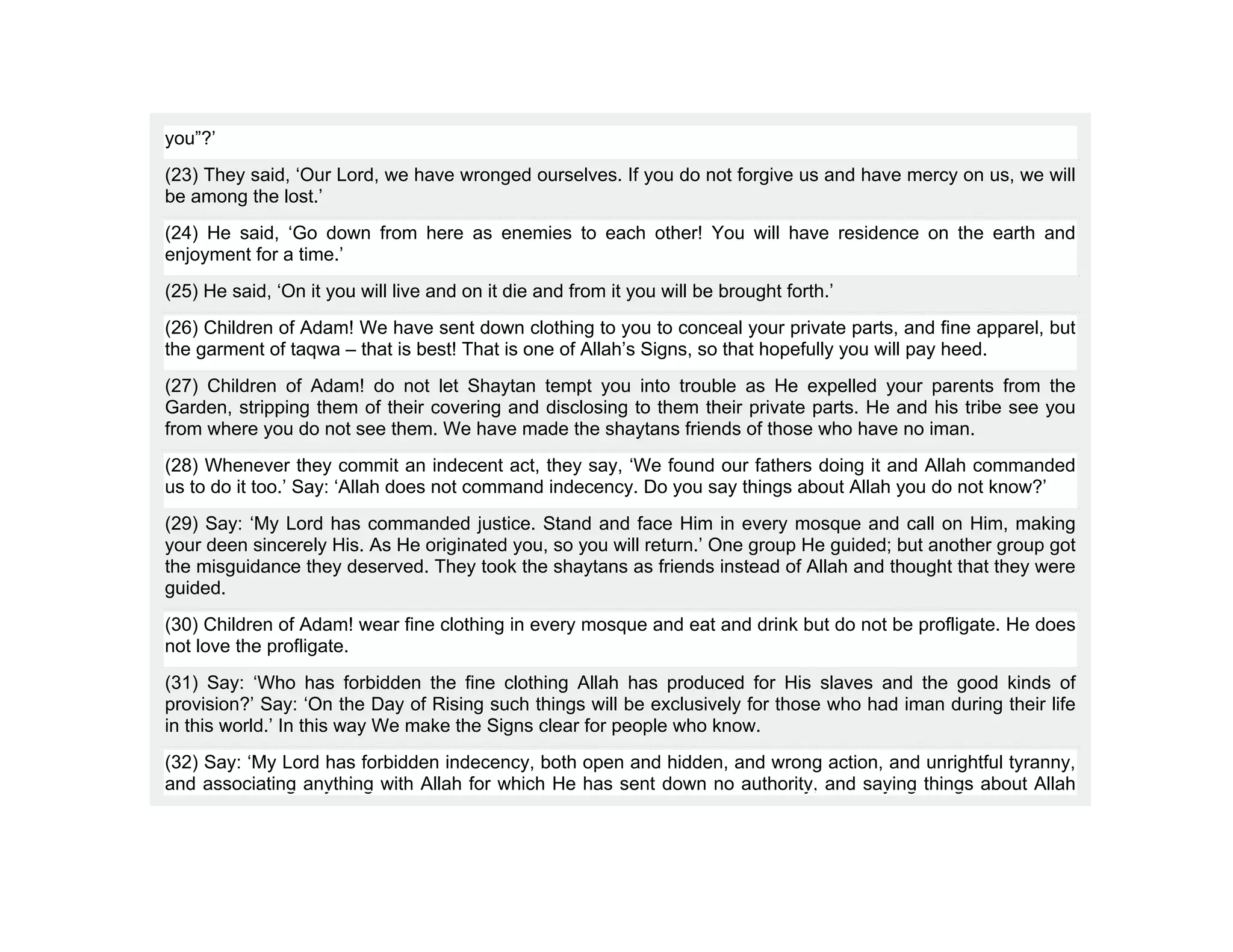 you”?’
(23) They said, ‘Our Lord, we have wronged ourselves. If you do not forgive us and have mercy on us, we will
be among the lost.’
(24) He said, ‘Go down from here as enemies to each other! You will have residence on the earth and
enjoyment for a time.’
(25) He said, ‘On it you will live and on it die and from it you will be brought forth.’
(26) Children of Adam! We have sent down clothing to you to conceal your private parts, and fine apparel, but
the garment of taqwa – that is best! That is one of Allah’s Signs, so that hopefully you will pay heed.
(27) Children of Adam! do not let Shaytan tempt you into trouble as He expelled your parents from the
Garden, stripping them of their covering and disclosing to them their private parts. He and his tribe see you
from where you do not see them. We have made the shaytans friends of those who have no iman.
(28) Whenever they commit an indecent act, they say, ‘We found our fathers doing it and Allah commanded
us to do it too.’ Say: ‘Allah does not command indecency. Do you say things about Allah you do not know?’
(29) Say: ‘My Lord has commanded justice. Stand and face Him in every mosque and call on Him, making
your deen sincerely His. As He originated you, so you will return.’ One group He guided; but another group got
the misguidance they deserved. They took the shaytans as friends instead of Allah and thought that they were
guided.
(30) Children of Adam! wear fine clothing in every mosque and eat and drink but do not be profligate. He does
not love the profligate.
(31) Say: ‘Who has forbidden the fine clothing Allah has produced for His slaves and the good kinds of
provision?’ Say: ‘On the Day of Rising such things will be exclusively for those who had iman during their life
in this world.’ In this way We make the Signs clear for people who know.
(32) Say: ‘My Lord has forbidden indecency, both open and hidden, and wrong action, and unrightful tyranny,
and associating anything with Allah for which He has sent down no authority, and saying things about Allah
 