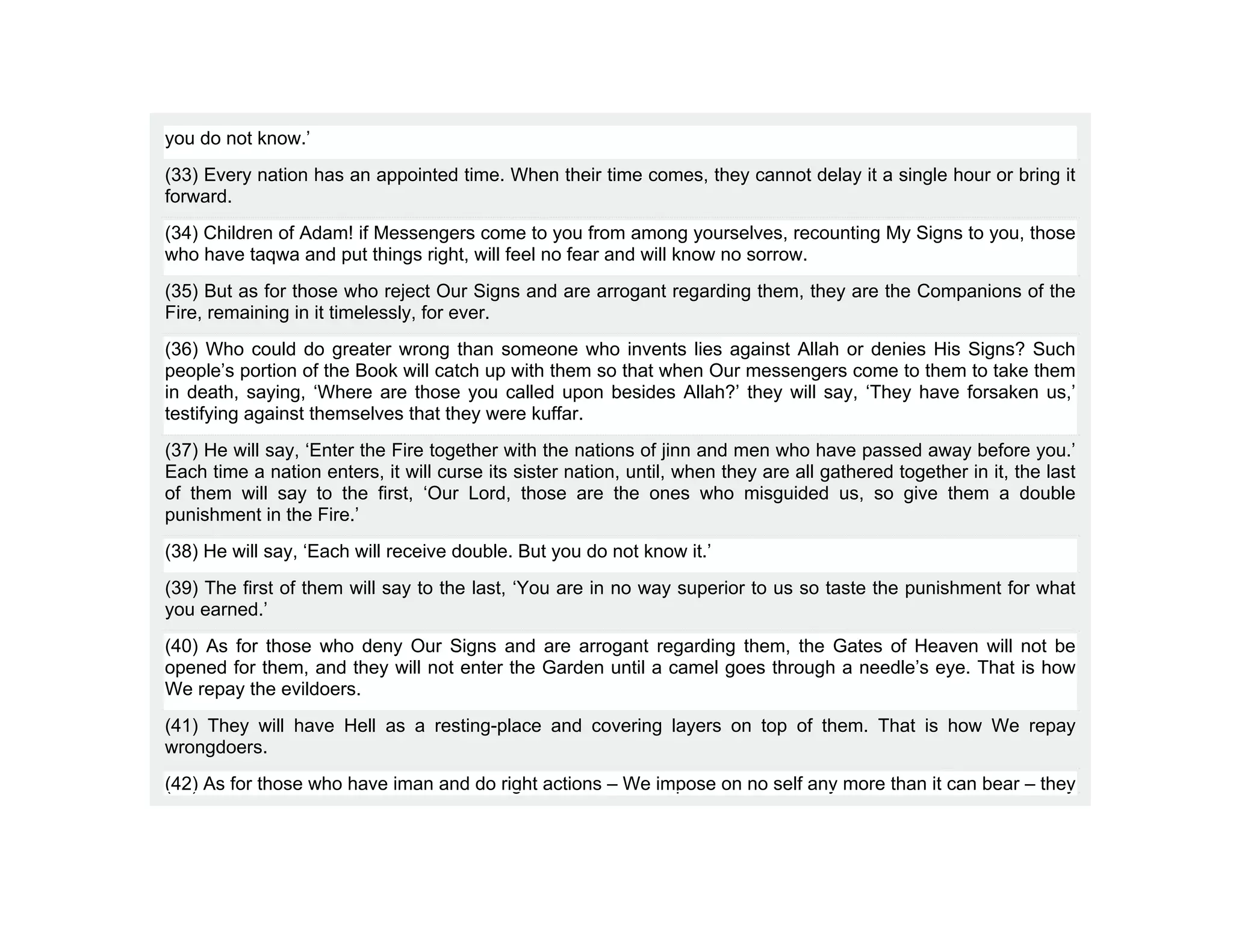 you do not know.’
(33) Every nation has an appointed time. When their time comes, they cannot delay it a single hour or bring it
forward.
(34) Children of Adam! if Messengers come to you from among yourselves, recounting My Signs to you, those
who have taqwa and put things right, will feel no fear and will know no sorrow.
(35) But as for those who reject Our Signs and are arrogant regarding them, they are the Companions of the
Fire, remaining in it timelessly, for ever.
(36) Who could do greater wrong than someone who invents lies against Allah or denies His Signs? Such
people’s portion of the Book will catch up with them so that when Our messengers come to them to take them
in death, saying, ‘Where are those you called upon besides Allah?’ they will say, ‘They have forsaken us,’
testifying against themselves that they were kuffar.
(37) He will say, ‘Enter the Fire together with the nations of jinn and men who have passed away before you.’
Each time a nation enters, it will curse its sister nation, until, when they are all gathered together in it, the last
of them will say to the first, ‘Our Lord, those are the ones who misguided us, so give them a double
punishment in the Fire.’
(38) He will say, ‘Each will receive double. But you do not know it.’
(39) The first of them will say to the last, ‘You are in no way superior to us so taste the punishment for what
you earned.’
(40) As for those who deny Our Signs and are arrogant regarding them, the Gates of Heaven will not be
opened for them, and they will not enter the Garden until a camel goes through a needle’s eye. That is how
We repay the evildoers.
(41) They will have Hell as a resting-place and covering layers on top of them. That is how We repay
wrongdoers.
(42) As for those who have iman and do right actions – We impose on no self any more than it can bear – they
 