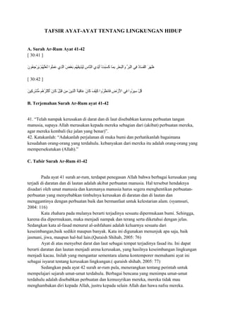 TAFSIR AYAT-AYAT TENTANG LINGKUNGAN HIDUP
A. Surah Ar-Rum Ayat 41-42
[ 30:41 ]
‫ن‬َ
 ‫عنو‬ُ‫نو‬ ‫ج‬ِ‫ُع‬ ‫ر‬ْ‫ِج‬ ‫ي‬َ
 ‫م‬ْ‫ِج‬ ‫ه‬ُ‫نو‬ ‫ل‬َّ‫ه‬‫ع‬َ
 ‫ل‬َ
 ‫لنوا‬ُ‫نو‬‫م‬ِ‫ُع‬ ‫ع‬َ
 ‫ذ ي‬ِ‫ُع‬‫ل‬َّ‫ه‬‫ا‬ ‫ض‬َ
 ‫ع‬ْ‫ِج‬ ‫ب‬َ
 ‫هم‬ُ‫نو‬ ‫ق‬َ
‫ذي‬ِ‫ُع‬‫ي‬ُ‫نو‬‫ل‬ِ‫ُع‬ ‫س‬ِ‫ُع‬ ‫ِسا‬‫ن‬َّ‫ه‬‫ال‬ ‫د ي‬ِ‫ُع‬‫ي‬ْ‫ِج‬‫أ‬َ
 ‫ت‬ْ‫ِج‬ ‫ب‬َ
‫س‬َ
 ‫ك‬َ
 ‫ِسا‬‫م‬َ
 ‫ب‬ِ‫ُع‬ ‫ر‬ِ‫ُع‬ ‫ح‬ْ‫ِج‬ ‫ب‬َ
‫ل‬ْ‫ِج‬‫ا‬‫و‬َ
 ‫ر‬ِّ  ‫ب‬َ
‫ل‬ْ‫ِج‬‫ا‬ ‫ف ي‬ِ‫ُع‬ ‫د‬ُ‫نو‬‫ِسا‬‫س‬َ
 ‫ف‬َ
‫ل‬ْ‫ِج‬‫ا‬ ‫ر‬َ
 ‫ه‬َ
 ‫ظ‬َ

[ 30:42 ]
‫ن‬َ
 ‫كي‬ِ‫ُع‬ ‫ر‬ِ‫ُع‬ ‫ش‬ْ‫ِج‬ ‫م‬ُّ ‫هم‬ُ‫نو‬ ‫ر‬ُ‫نو‬ ‫ث‬َ
‫ك‬ْ‫ِج‬ ‫أ‬َ
 ‫ن‬َ
 ‫ِسا‬‫ك‬َ
 ‫ل‬ُ‫نو‬ ‫ب‬ْ‫ِج‬‫ق‬َ
 ‫من‬ِ‫ُع‬ ‫ن‬َ
 ‫ذي‬ِ‫ُع‬‫ل‬َّ‫ه‬‫ا‬ ‫ة‬ُ‫نو‬ ‫ب‬َ
‫ق‬ِ‫ُع‬‫ِسا‬‫ع‬َ
 ‫ن‬َ
 ‫ِسا‬‫ك‬َ
 ‫ف‬َ
 ‫ي‬ْ‫ِج‬‫ك‬َ
 ‫روا‬ُ‫نو‬ ‫ظ‬ُ‫نو‬ ‫ِسان‬‫ف‬َ
 ‫ض‬ِ‫ُع‬ ‫ر‬ْ‫ِج‬ ‫ل‬ْ‫ِج‬َ
 ‫ا‬ ‫ف ي‬ِ‫ُع‬ ‫روا‬ُ‫نو‬ ‫سي‬ِ‫ُع‬ ‫ل‬ْ‫ِج‬ ‫ق‬ُ‫نو‬
B. Terjemahan Surah Ar-Rum ayat 41-42
41. “Telah nampak kerusakan di darat dan di laut disebabkan karena perbuatan tangan
manusia, supaya Allah merasakan kepada mereka sebagian dari (akibat) perbuatan mereka,
agar mereka kembali (ke jalan yang benar)”.
42. Katakanlah: “Adakanlah perjalanan di muka bumi dan perhatikanlah bagaimana
kesudahan orang-orang yang terdahulu. kebanyakan dari mereka itu adalah orang-orang yang
mempersekutukan (Allah).”
C. Tafsir Surah Ar-Rum 41-42
Pada ayat 41 surah ar-rum, terdapat penegasan Allah bahwa berbagai kerusakan yang
terjadi di daratan dan di lautan adalah akibat perbuatan manusia. Hal tersebut hendaknya
disadari oleh umat manusia dan karenanya manusia harus segera menghentikan perbuatan-
perbuatan yang menyebabkan timbulnya kerusakan di daratan dan di lautan dan
menggantinya dengan perbuatan baik dan bermanfaat untuk kelestarian alam. (syamsuri,
2004: 116)
Kata zhahara pada mulanya berarti terjadinya sesuatu dipermukaan bumi. Sehingga,
karena dia dipermukaan, maka menjadi nampak dan terang serta diketahui dengan jelas.
Sedangkan kata al-fasad menurut al-ashfahani adalah keluarnya sesuatu dari
keseimbangan,baik sedikit maupun banyak. Kata ini digunakan menunjuk apa saja, baik
jasmani, jiwa, maupun hal-hal lain.(Quraish Shihab, 2005: 76)
Ayat di atas menyebut darat dan laut sebagai tempat terjadinya fasad itu. Ini dapat
berarti daratan dan lautan menjadi arena kerusakan, yang hasilnya keseimbangan lingkungan
menjadi kacau. Inilah yang mengantar sementara ulama kontemporer memahami ayat ini
sebagai isyarat tentang kerusakan lingkungan.( quraish shihab, 2005: 77)
Sedangkan pada ayat 42 surah ar-rum pula, menerangkan tentang perintah untuk
mempelajari sejarah umat-umat terdahulu. Berbagai bencana yang menimpa umat-umat
terdahulu adalah disebabkan perbuatan dan kemusyrikan mereka, mereka tidak mau
menghambakan diri kepada Allah, justru kepada selain Allah dan hawa nafsu mereka.
 