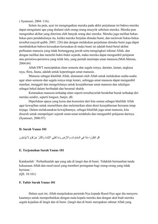 ( Syamsuri, 2004: 116).
Selain itu pula, ayat ini mengingatkan mereka pada akhir perjalanan ini bahwa mereka
dapat mengalami apa yang dialami oleh orang-orang musyrik sebelum mereka. Mereka pun
mengetahui akibat yang diterima oleh banyak orang dari mereka. Mereka juga melihat bekas-
bekas para pendahulunya itu, ketika mereka berjalan dimuka bumi, dan melewati bekas-bekas
tersebut.(sayyid quthb, 2003: 226) dan dengan melakukan perjalanan dimuka bumi juga dapat
membuktikan bahwa kerusakan-kerusakan di muka bumi ini adalah betul-betul akibat
perbuatan manusia yang tidak bertanggung jawab serta mengingkari nikmat Allah, dan
dengan melihat dan meneliti bukti-bukti sejarah, maka mereka dapat mengambil pelajaran
atas peristiwa-peristiwa yang telah lalu, yang pernah menimpa umat manusia.(Moh.Matsna,
2004:84)
Allah SWT menciptakan alam semesta dan segala isinya, daratan, lautan, angkasa
raya, flora, fauna, adalah untuk kepentingan umat manusia .
Manusia sebagai khalifah Allah, diamanati oleh Allah untuk melakukan usaha-usaha
agar alam semesta dan segala isinya tetap lestari, sehingga umat manusia dapat mengambil
manfaat, menggali dan mengelolanya untuk kesejahteraan umat manusia dan sekaligus
sebagai bekal dalam beribadah dan beramal shaleh.
Ketamakan manusia terhadap alam seperti tersebut,telah berakibat buruk terhadap diri
mereka sendiri, seperti longsor, banjir, dll.
Diperlukan upaya yang keras dan konsisten dari kita semua sebagai khalifah Allah
agar kewajiban untuk memelihara dan melestarikan alam demi kesejahteraan bersama tetap
terjaga. Dalam melaksanakan kewajibannya, sebagai khalifah juga umat manusia, kita
disuruh untuk mempelajari sejarah umat-umat terdahulu dan mengambil pelajaran darinya.
(Syamsuri, 2006:97)
D. Surah Yunus 101
‫ن‬َ
 ‫ننو‬ُ‫نو‬‫م‬ِ‫ُن‬ ‫ؤ‬ْ‫ِم‬ ‫ي‬ُ‫نو‬ ‫ل‬َ
 ‫م‬ٍ ‫ل‬‫نو‬ْ‫ِم‬ ‫ق‬َ
 ‫ن‬ْ‫ِم‬ ‫ع‬َ
 ‫ر‬ُ‫نو‬ ‫ذ‬ُ‫نو‬‫ن‬ُّ‫ولال‬َ
 ‫ت‬ُ‫نو‬ ‫يتا‬َ
‫ل‬ْ‫ِم‬ ‫لا‬ ‫ن ي‬ِ‫ُن‬‫غ‬ْ‫ِم‬ ‫ت‬ُ‫نو‬ ‫متا‬َ
 ‫و‬َ
 ‫ض‬ِ‫ُن‬ ‫ر‬ْ‫ِم‬ ‫ل‬ْ‫ِم‬َ
 ‫ولا‬َ
 ‫ت‬ِ‫ُن‬ ‫لا‬‫و‬َ
 ‫متا‬َ
 ‫س‬َّ ‫لال‬ ‫ف ي‬ِ‫ُن‬ ‫ذلا‬َ
‫متا‬َ
 ‫رولا‬ُ‫نو‬ ‫ظ‬ُ‫نو‬ ‫ن‬ْ‫ِم‬‫لا‬ ‫ل‬ِ‫ُن‬ ‫ق‬ُ‫نو‬
E. Terjemahan Surah Yunus 101
Katakanlah:` Perhatikanlah apa yang ada di langit dan di bumi. Tidaklah bermanfaat tanda
kekuasaan Allah dan rasul-rasul yang memberi peringatan bagi orang-orang yang tidak
beriman `.
(QS. 10:101)
F. Tafsir Surah Yunus 101
Dalam ayat ini, Allah menjelaskan perintah-Nya kepada Rasul-Nya agar dia menyeru
kaumnya untuk memperhatikan dengan mata kepala mereka dan dengan akal budi mereka
segala kejadian di langit dan di bumi. (langit dan di bumi merupakan rahmat Allah yang
 