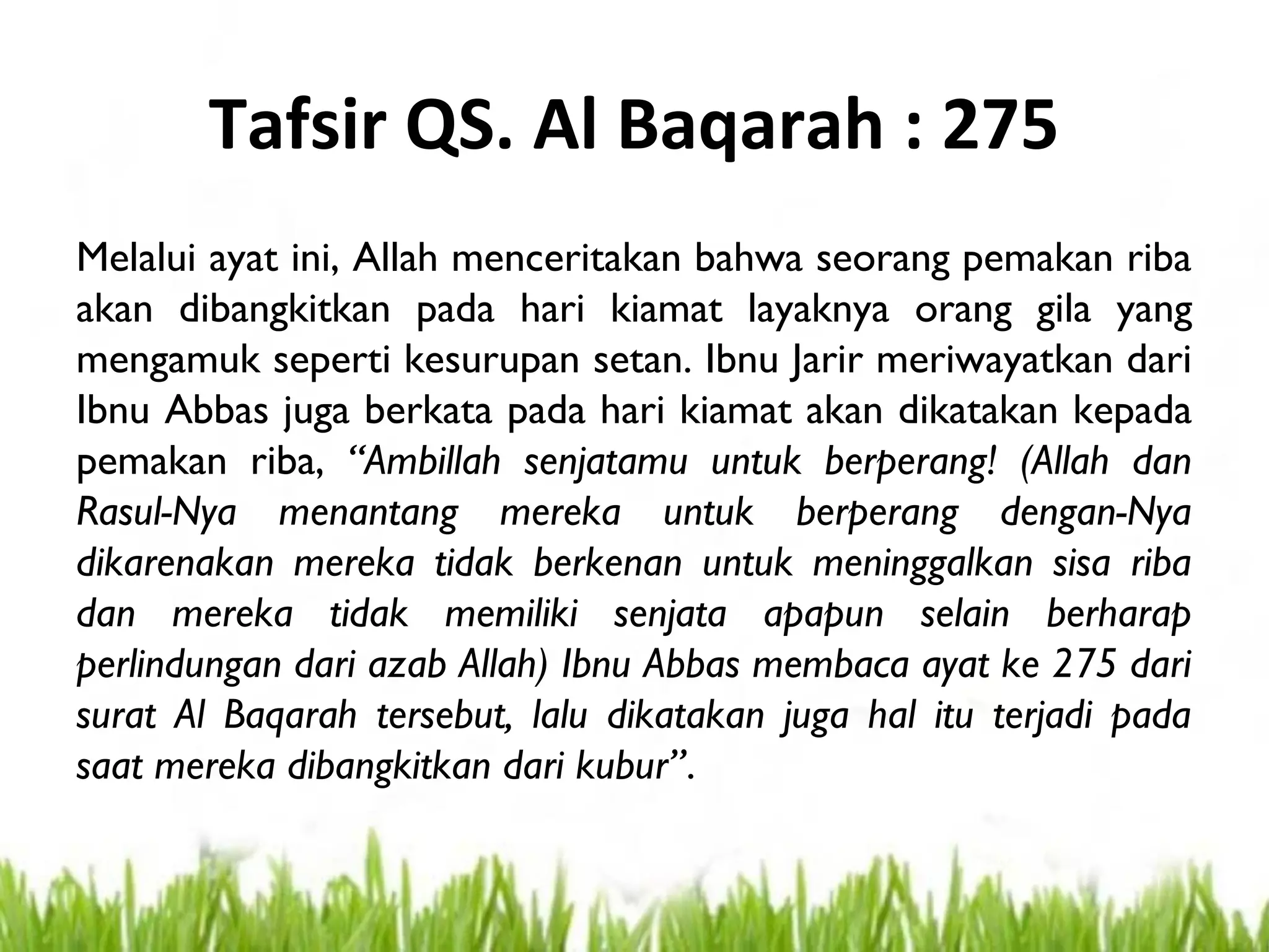 Tafsir QS. Al Baqarah : 275
Melalui ayat ini, Allah menceritakan bahwa seorang pemakan riba
akan dibangkitkan pada hari kiamat layaknya orang gila yang
mengamuk seperti kesurupan setan. Ibnu Jarir meriwayatkan dari
Ibnu Abbas juga berkata pada hari kiamat akan dikatakan kepada
pemakan riba, “Ambillah senjatamu untuk berperang! (Allah dan
Rasul-Nya menantang mereka untuk berperang dengan-Nya
dikarenakan mereka tidak berkenan untuk meninggalkan sisa riba
dan mereka tidak memiliki senjata apapun selain berharap
perlindungan dari azab Allah) Ibnu Abbas membaca ayat ke 275 dari
surat Al Baqarah tersebut, lalu dikatakan juga hal itu terjadi pada
saat mereka dibangkitkan dari kubur”.
 