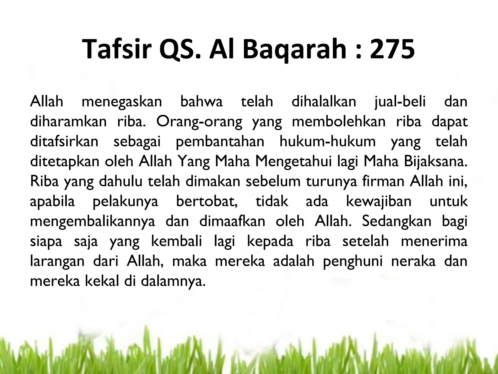 Tafsir QS. Al Baqarah : 275
Allah menegaskan bahwa telah dihalalkan jual-beli dan
diharamkan riba. Orang-orang yang membolehkan riba dapat
ditafsirkan sebagai pembantahan hukum-hukum yang telah
ditetapkan oleh Allah Yang Maha Mengetahui lagi Maha Bijaksana.
Riba yang dahulu telah dimakan sebelum turunya firman Allah ini,
apabila pelakunya bertobat, tidak ada kewajiban untuk
mengembalikannya dan dimaafkan oleh Allah. Sedangkan bagi
siapa saja yang kembali lagi kepada riba setelah menerima
larangan dari Allah, maka mereka adalah penghuni neraka dan
mereka kekal di dalamnya.
 