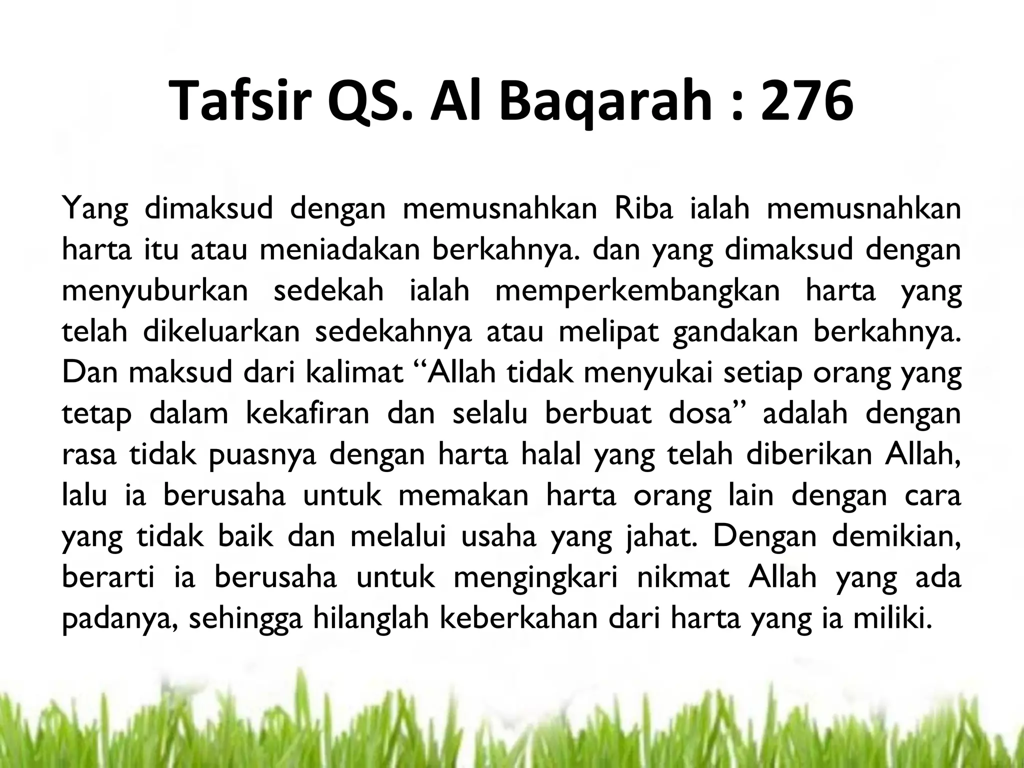 Tafsir QS. Al Baqarah : 276
Yang dimaksud dengan memusnahkan Riba ialah memusnahkan
harta itu atau meniadakan berkahnya. dan yang dimaksud dengan
menyuburkan sedekah ialah memperkembangkan harta yang
telah dikeluarkan sedekahnya atau melipat gandakan berkahnya.
Dan maksud dari kalimat “Allah tidak menyukai setiap orang yang
tetap dalam kekafiran dan selalu berbuat dosa” adalah dengan
rasa tidak puasnya dengan harta halal yang telah diberikan Allah,
lalu ia berusaha untuk memakan harta orang lain dengan cara
yang tidak baik dan melalui usaha yang jahat. Dengan demikian,
berarti ia berusaha untuk mengingkari nikmat Allah yang ada
padanya, sehingga hilanglah keberkahan dari harta yang ia miliki.
 