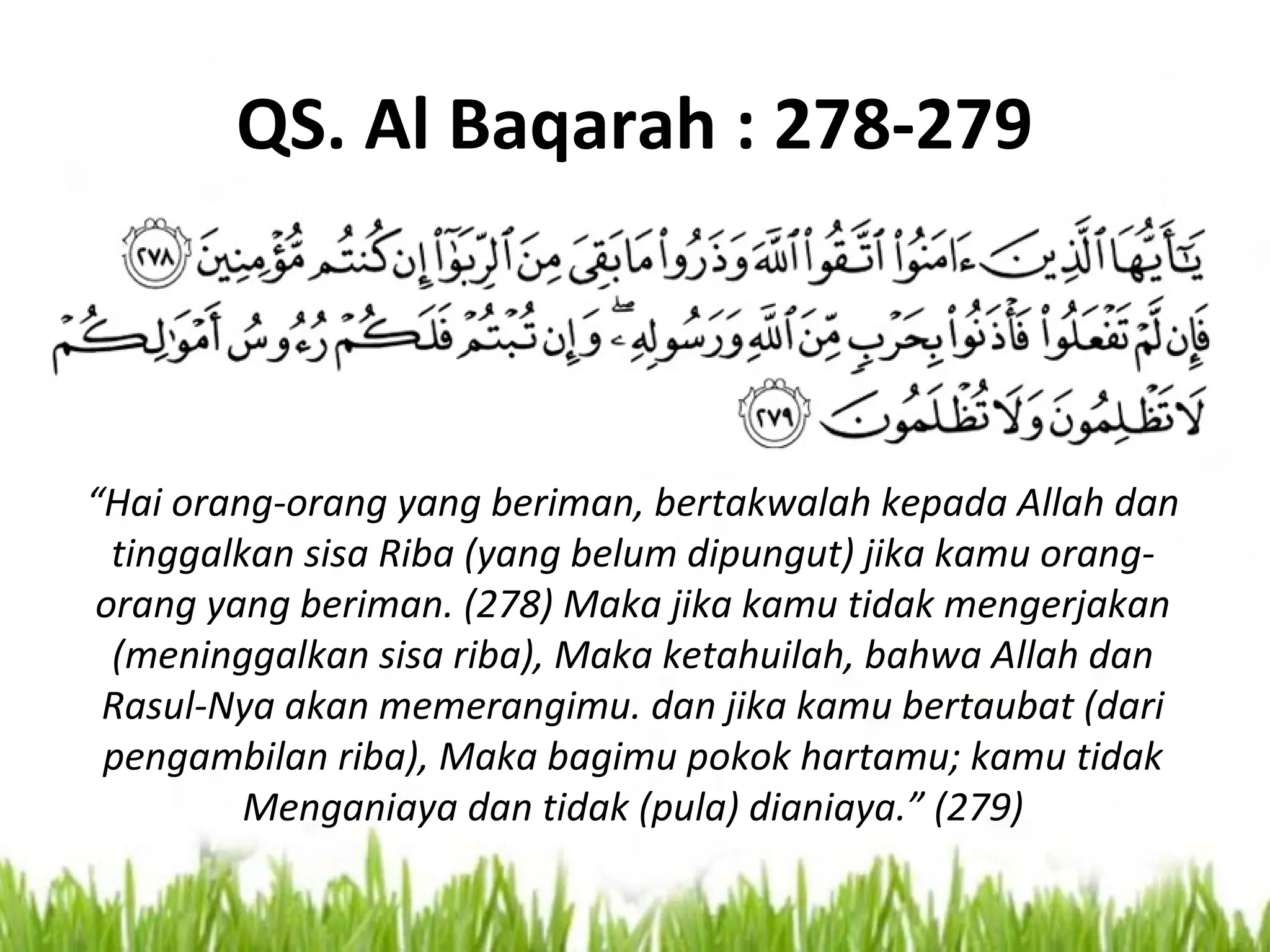 QS. Al Baqarah : 278-279
“Hai orang-orang yang beriman, bertakwalah kepada Allah dan
tinggalkan sisa Riba (yang belum dipungut) jika kamu orang-
orang yang beriman. (278) Maka jika kamu tidak mengerjakan
(meninggalkan sisa riba), Maka ketahuilah, bahwa Allah dan
Rasul-Nya akan memerangimu. dan jika kamu bertaubat (dari
pengambilan riba), Maka bagimu pokok hartamu; kamu tidak
Menganiaya dan tidak (pula) dianiaya.” (279)
 
