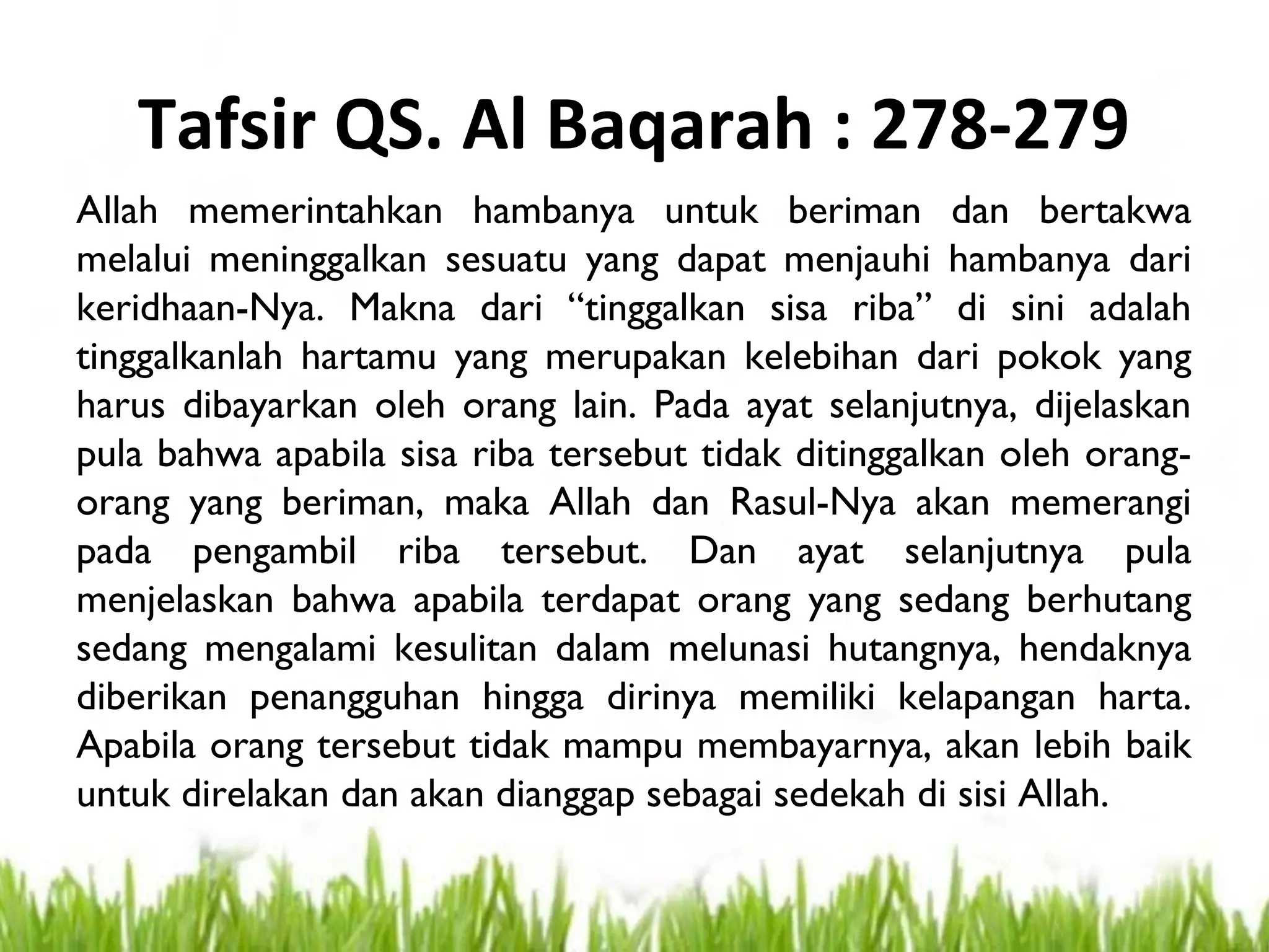 Tafsir QS. Al Baqarah : 278-279
Allah memerintahkan hambanya untuk beriman dan bertakwa
melalui meninggalkan sesuatu yang dapat menjauhi hambanya dari
keridhaan-Nya. Makna dari “tinggalkan sisa riba” di sini adalah
tinggalkanlah hartamu yang merupakan kelebihan dari pokok yang
harus dibayarkan oleh orang lain. Pada ayat selanjutnya, dijelaskan
pula bahwa apabila sisa riba tersebut tidak ditinggalkan oleh orang-
orang yang beriman, maka Allah dan Rasul-Nya akan memerangi
pada pengambil riba tersebut. Dan ayat selanjutnya pula
menjelaskan bahwa apabila terdapat orang yang sedang berhutang
sedang mengalami kesulitan dalam melunasi hutangnya, hendaknya
diberikan penangguhan hingga dirinya memiliki kelapangan harta.
Apabila orang tersebut tidak mampu membayarnya, akan lebih baik
untuk direlakan dan akan dianggap sebagai sedekah di sisi Allah.
 