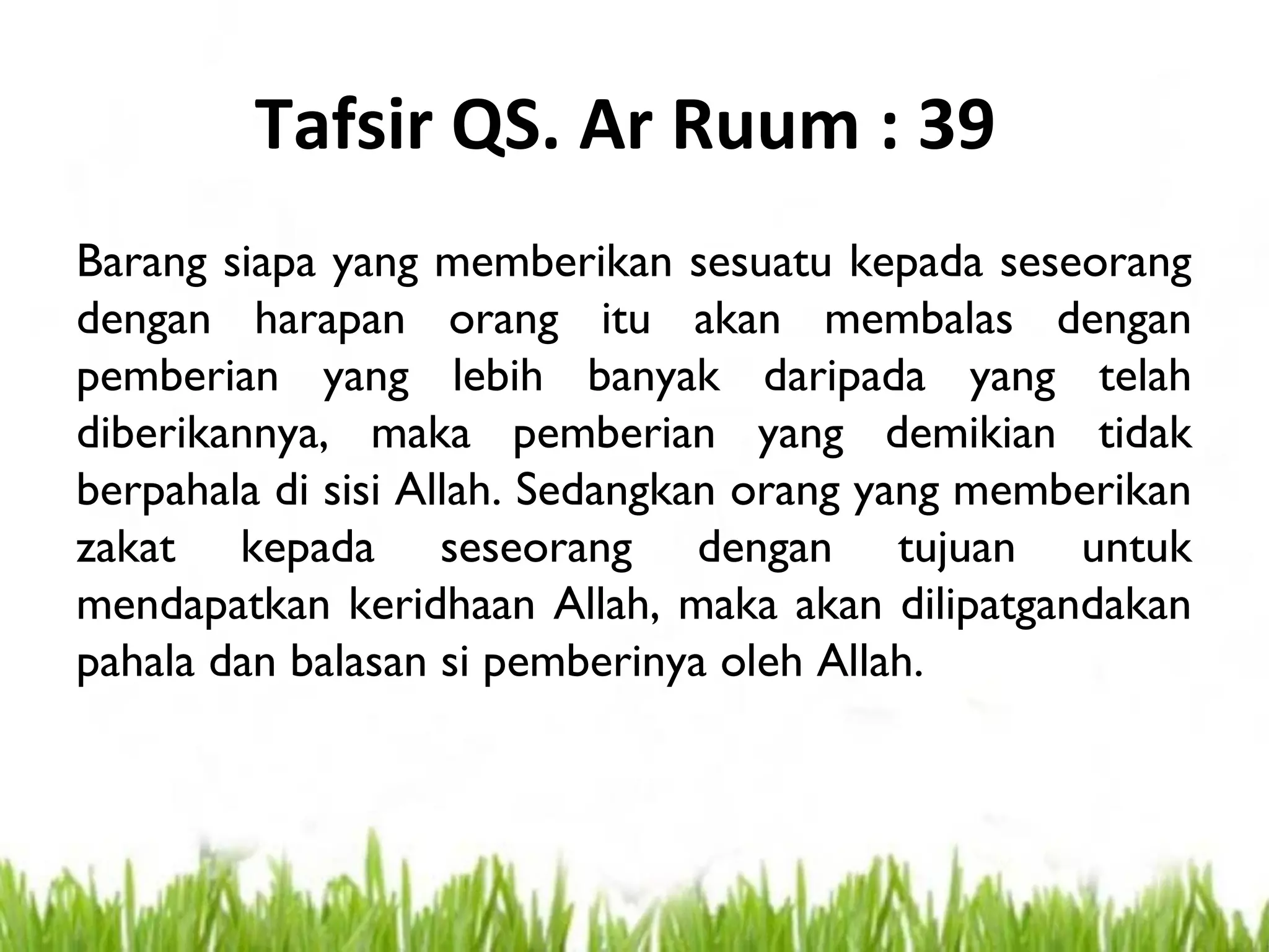 Tafsir QS. Ar Ruum : 39
Barang siapa yang memberikan sesuatu kepada seseorang
dengan harapan orang itu akan membalas dengan
pemberian yang lebih banyak daripada yang telah
diberikannya, maka pemberian yang demikian tidak
berpahala di sisi Allah. Sedangkan orang yang memberikan
zakat kepada seseorang dengan tujuan untuk
mendapatkan keridhaan Allah, maka akan dilipatgandakan
pahala dan balasan si pemberinya oleh Allah.
 