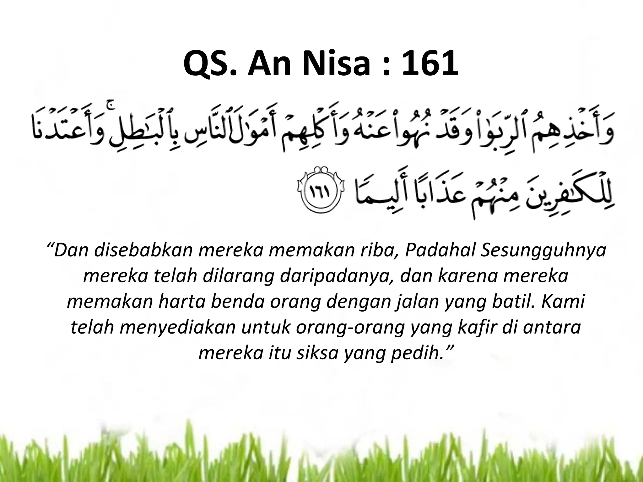 QS. An Nisa : 161
“Dan disebabkan mereka memakan riba, Padahal Sesungguhnya
mereka telah dilarang daripadanya, dan karena mereka
memakan harta benda orang dengan jalan yang batil. Kami
telah menyediakan untuk orang-orang yang kafir di antara
mereka itu siksa yang pedih.”
 