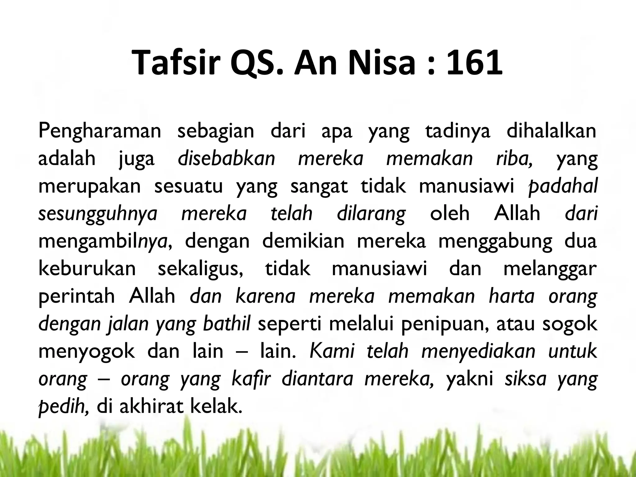 Tafsir QS. An Nisa : 161
Pengharaman sebagian dari apa yang tadinya dihalalkan
adalah juga disebabkan mereka memakan riba, yang
merupakan sesuatu yang sangat tidak manusiawi padahal
sesungguhnya mereka telah dilarang oleh Allah dari
mengambilnya, dengan demikian mereka menggabung dua
keburukan sekaligus, tidak manusiawi dan melanggar
perintah Allah dan karena mereka memakan harta orang
dengan jalan yang bathil seperti melalui penipuan, atau sogok
menyogok dan lain – lain. Kami telah menyediakan untuk
orang – orang yang kafir diantara mereka, yakni siksa yang
pedih, di akhirat kelak.
 