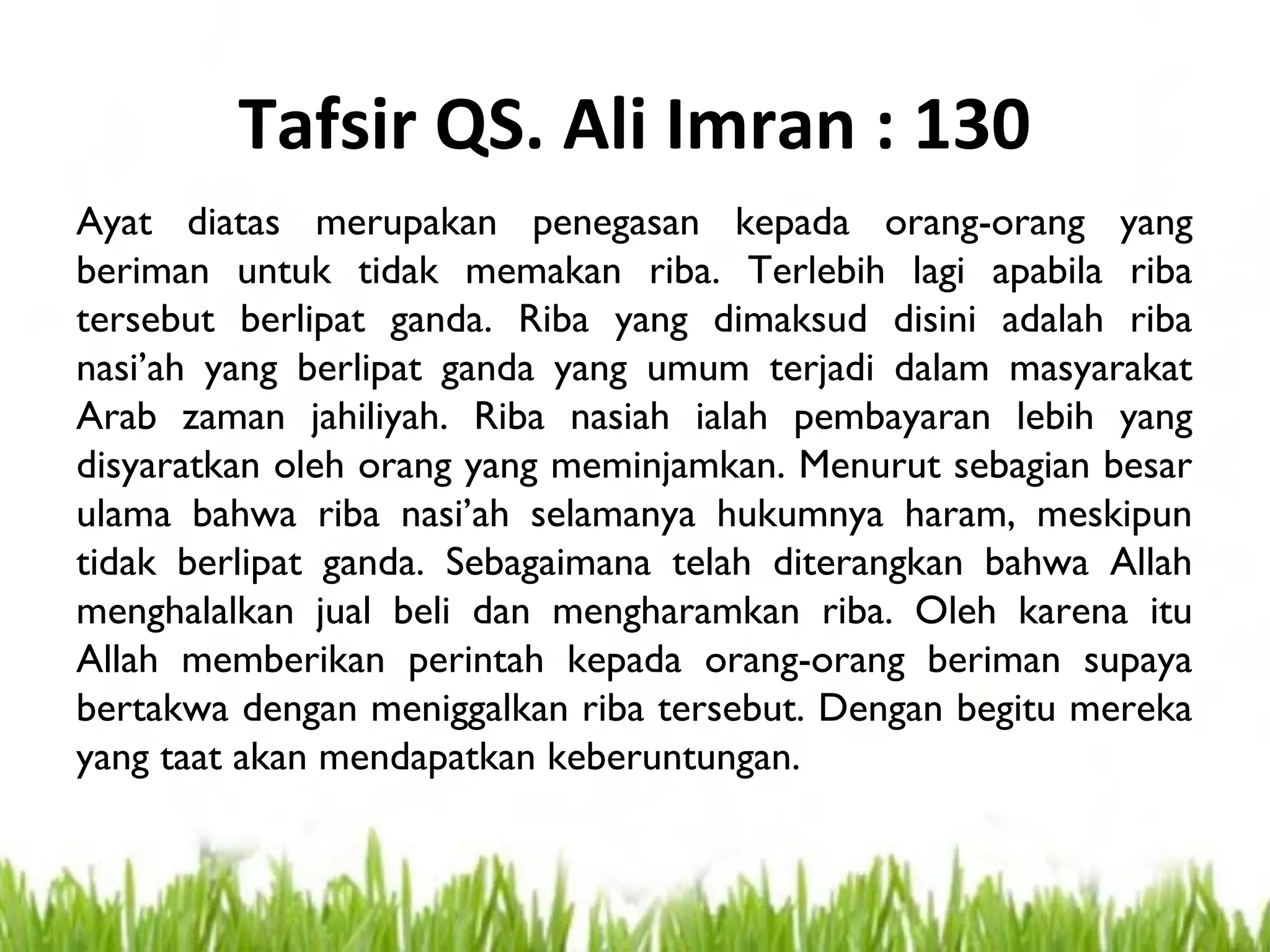 Tafsir QS. Ali Imran : 130
Ayat diatas merupakan penegasan kepada orang-orang yang
beriman untuk tidak memakan riba. Terlebih lagi apabila riba
tersebut berlipat ganda. Riba yang dimaksud disini adalah riba
nasi’ah yang berlipat ganda yang umum terjadi dalam masyarakat
Arab zaman jahiliyah. Riba nasiah ialah pembayaran lebih yang
disyaratkan oleh orang yang meminjamkan. Menurut sebagian besar
ulama bahwa riba nasi’ah selamanya hukumnya haram, meskipun
tidak berlipat ganda. Sebagaimana telah diterangkan bahwa Allah
menghalalkan jual beli dan mengharamkan riba. Oleh karena itu
Allah memberikan perintah kepada orang-orang beriman supaya
bertakwa dengan meniggalkan riba tersebut. Dengan begitu mereka
yang taat akan mendapatkan keberuntungan.
 