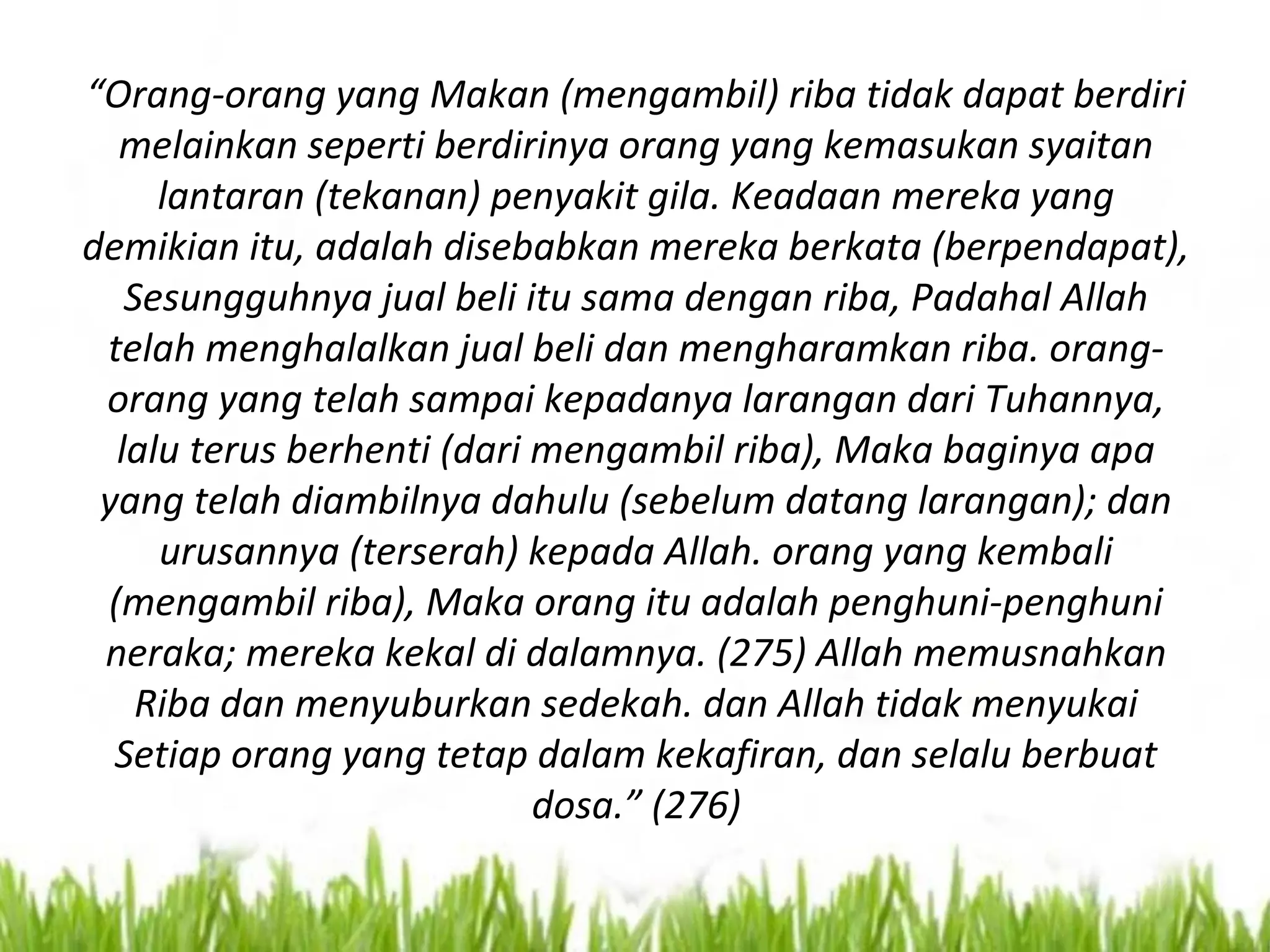 “Orang-orang yang Makan (mengambil) riba tidak dapat berdiri
melainkan seperti berdirinya orang yang kemasukan syaitan
lantaran (tekanan) penyakit gila. Keadaan mereka yang
demikian itu, adalah disebabkan mereka berkata (berpendapat),
Sesungguhnya jual beli itu sama dengan riba, Padahal Allah
telah menghalalkan jual beli dan mengharamkan riba. orang-
orang yang telah sampai kepadanya larangan dari Tuhannya,
lalu terus berhenti (dari mengambil riba), Maka baginya apa
yang telah diambilnya dahulu (sebelum datang larangan); dan
urusannya (terserah) kepada Allah. orang yang kembali
(mengambil riba), Maka orang itu adalah penghuni-penghuni
neraka; mereka kekal di dalamnya. (275) Allah memusnahkan
Riba dan menyuburkan sedekah. dan Allah tidak menyukai
Setiap orang yang tetap dalam kekafiran, dan selalu berbuat
dosa.” (276)
 