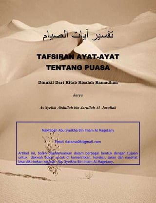 TAFSIR AYAT PUASA AL BAQORAH: 183 - 187
Copyleft : 200 – 14 H @ Maktabah Abu Syeikha Bin Imam Al Magetany - mail : latansa06@gmail.com 1
TAFSIRAN AYAT-AYAT
TENTANG PUASA
Dinukil Dari Kitab Risalah Ramadhan
karya
As Syeikh Abdullah bin Jarullah Al Jarullah
Maktabah Abu Syeikha Bin Imam Al Magetany
Email :latansa06@gmail.com
Artikel ini, boleh disebarluaskan dalam berbagai bentuk dengan tujuan
untuk dakwah bukan untuk di komersilkan, koreksi, saran dan nasehat
bisa dikirimkan kepada Abu Syeikha Bin Imam Al Magetany.
 