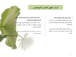 ‫أسباب ظهور التفسير الموضوعي‬

‫‪‬‬
‫-‬

‫إصدار أعمال علمية موضوعية عامة:‬

‫‪‬‬

‫الشرعية والجامعات السلمية:‬

‫تتعلق بالقرآن وألفاظه وموضوعاته التي تساعد الباحثين‬
‫فى القرآن وتسهل عليهم استخراج الموضوعات القرآنية من‬
‫السور واليات.‬

‫التفات أقسام التفسير فى الدراسات العليا فى الكليات‬

‫-‬

‫توجه إلى أهمية الدراسات الموضوعية القرآنية، وتوجيه الساتذة‬
‫المشرفيين طلبهيم إليى الكتابية فيى التفسيير الموضوعيي فى‬
‫الموضوعات القرآنية.‬

‫ مثيل المعجيم المفهرس للفاظ القرآين لمحميد فؤاد عبد‬‫الباقيي، ودراسيات لسيلوب القرآين لمحميد عبيد الخالق‬
‫عظيمة.‬

‫11‬

‫ قيد صدرت عين الباحثيين في هذه القسام دراسيات متنوعة في‬‫السرائل الجامعية.‬

 