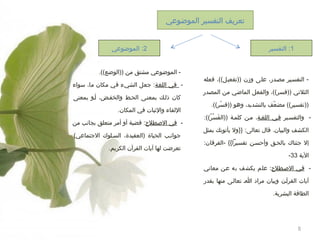 ‫تعريف التفسير الموضوعي‬
‫1: التفسير‬

‫ التفسهير مصهدر، على وزن ))تفعيل((، فعله‬‫الثلتي ))فسر((، والفعل الماضي من المصدر‬
‫))تفسير(( مضعف بالتشديد، وهو ))فسر((.‬
‫رّ‬
‫رّ‬
‫ والتفسهير فهي اللغهة، مهن كلمهة ))الفسر((:‬‫سَ ُرْ ((ُ‬
‫الكشف والبيان. قال تعالى: }}ول يأتوونك بمثل‬
‫إل جئناك بالحهق وأحسهن تفسيرا{{ -الفرقان:‬
‫الية 33-‬
‫ فهي الطصهطل:ح: علم يكشف به عهن معاوني‬‫آيات القرآهن وبيان مراد اه تعالهى منها بقدر‬
‫الطاقة البشرية.‬

‫5‬

‫2: الموضوعي‬
‫ الموضوعي مشتق من ))الوضع((.‬‫ في اللغة: جعل الشيء في مكان ما، سواء‬‫كان ذلهك بمعنهى الحهط والخفهض، أهو بمعنى‬
‫اللقاء والةثبات في المكان.‬
‫ في الطصطل:ح: قضية أو أمر متعلق بجاونب من‬‫جواونهب الحياة )العقيدة، السهلوك الجتماعي(‬
‫تعرضت لها آيات القرآن الكريم.‬

 