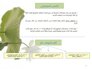 ‫التفسير الموضوعي‬
‫ هو علم يعنى فيه بجمع اليات المتفرقة في سور القرآن المتعلقة بالموضوع الواحد لفظا‬‫أو حكما، وتفسيرها حسب المقاطصد القرآونية.‬
‫ د. مصهطفى مسهلم: ))علهم يتناول القضايها حسهب المقاطصهد القرآونيهة، مهن خلل سهورة أو‬‫أكثر((.‬
‫* يقوم الباحث بجمع اليات )موضوع واحد أو مصطلح واحد( ---- بعد ذلك، يقوم الباحث‬
‫بالتفسير هذه اليات ونفسيرا موضوعيا وليس ونفسيرا تحليليا )حسب المقاطصد القرآونية(‬

‫أهم المؤلفات فيه‬

‫1: مباحث في التفسير الموضوعي‬
‫- د. مصطفى مسلم‬

‫6‬

‫2: التفسير الموضوعي بين النظرية والتطبيق‬
‫- د. طصل:ح عبد الفتا:ح الخالدي‬

‫3: المدخل إلى التفسير الموضوعي‬
‫- د. عبد الستار فتح ا السعيد‬

 