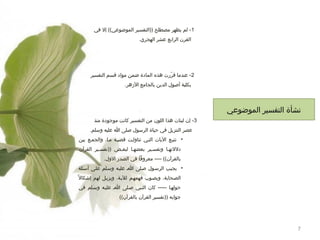 ‫1- لم يظهر مصطلح ))التفسير الموضوعي(( إل في‬
‫القرن الرابع عشر الهجري.‬

‫2- عندما قرترت هذه المادة ضمن مواد قسم التفسير‬
‫رّ‬
‫بكلية أصول الدين بالجامع الهزهر.‬

‫نشأة التفسير الموضوعي‬
‫3- إن لبنات هذا اللون من التفسير كانت موجودة منذ‬
‫عصر التنزيل في حياة الرسول صلى ا عليه وسلم.‬
‫• تتبمع اليات التمي تناولمت قضيمة مما، والجممع بين‬
‫دللتهما وتفسمير بعضهما لبعمض ))تفسمير القرآن‬
‫بالقرآن(( ---- معروفا في الصدتر الول.‬
‫• يجيمب الرسمول صملى ام عليمه وسملم علمى أسئلة‬
‫الصمحابة، ويصموب فهمهمم لليمة، ويزيمل لهم إشكال ح ً‬
‫حولهما ----- كان النمبي صملى ام عليمه وسملم في‬
‫جوابه ))تفسير القرآن بالقرآن((‬

‫7‬

 