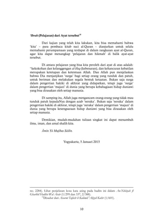 10
‘Ibrah (Pelajaran) dari Ayat tersebut10
Dari kajian yang telah kita lakukan, kita bisa memahami bahwa
‘kita’ – para pembaca kitab suci al-Quran – dianjurkan untuk selalu
memahami perumpamaan yang terdapat di dalam rangkaian ayat al-Quran,
agar kita dapat menangkap ‘pelajaran dan hikmah’ di balik ayat-ayat
tersebut.
Di antara pelajaran yang bisa kita peroleh dari ayat di atas adalah:
“kekokohan dan kelanggengan al-Haq (kebenaran), dan kehancuran kebatilan
merupakan ketetapan dan ketentuan Allah. Dan Allah pun menjelaskan
bahwa Dia menjanjikan ‘surga’ bagi setiap orang yang tunduk dan patuh,
untuk beriman dan melakukan segala bentuk ketaatan. Bukan saja surga
dalam pengertian hakiki di akhirat yang didapatkan, tetapi juga ‘surga’
dalam pengertian ‘majazi’ di dunia yang berupa kebahagiaan hidup duniawi
yang bisa dirasakan oleh setiap manusia.
Di samping itu, Allah juga mengancam orang-orang yang tidak mau
tunduk patuh kepadaNya dengan azab ‘neraka’. Bukan saja ‘neraka’ dalam
pengertian hakiki di akhirat, tetapi juga ‘neraka’ dalam pengertian ‘majazi’ di
dunia yang berupa kesengsaraan hidup duniawi yang bisa dirasakan oleh
setiap manusia.
Demikian, mudah-mudahan tulisan singkat ini dapat menambah
ilmu, iman, dan amal shalih kita.
Āmîn Yâ Mujîbas Sâilîn.
Yogyakarta, 5 Januari 2015
no. 2284). Lihat penjelasan kosa kata asing pada hadits ini dalam An-Nihâyah fî
Gharîbil Hadîtsi Wal Ātsâr (1/299 dan 337, 2/388).
10
Disadur dari Aisarut Tafâsîr li Kalâmil 'Aliyyil Kabîr (1/601).
 