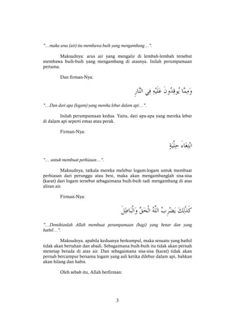 3
"…maka arus (air) itu membawa buih yang mengambang…".
Maksudnya: arus air yang mengalir di lembah-lembah tersebut
membawa buih-buih yang mengambang di atasnya. Inilah perumpamaan
pertama.
Dan firman-Nya:
"…Dan dari apa (logam) yang mereka lebur dalam api…".
Inilah perumpamaan kedua. Yaitu, dari apa-apa yang mereka lebur
di dalam api seperti emas atau perak.
Firman-Nya:
"… untuk membuat perhiasan…".
Maksudnya, tatkala mereka melebur logam-logam untuk membuat
perhiasan dari perunggu atau besi, maka akan mengambanglah sisa-sisa
(karat) dari logam tersebut sebagaimana buih-buih tadi mengambang di atas
aliran air.
Firman-Nya:
"…Demikianlah Allah membuat perumpamaan (bagi) yang benar dan yang
bathil…".
Maksudnya. apabila keduanya berkumpul, maka sesuatu yang bathil
tidak akan bertahan dan abadi. Sebagaimana buih-buih itu tidak akan pernah
menetap berada di atas air. Dan sebagaimana sisa-sisa (karat) tidak akan
pernah bercampur bersama logam yang asli ketika dilebur dalam api, bahkan
akan hilang dan habis.
Oleh sebab itu, Allah berfirman:
 