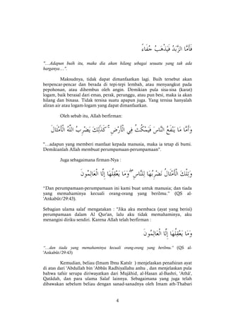 4
"…Adapun buih itu, maka dia akan hilang sebagai sesuatu yang tak ada
harganya…".
Maksudnya, tidak dapat dimanfaatkan lagi. Buih tersebut akan
berpencar-pencar dan berada di tepi-tepi lembah, atau menyangkut pada
pepohonan, atau dihembus oleh angin. Demikian pula sisa-sisa (karat)
logam, baik berasal dari emas, perak, perunggu, atau pun besi, maka ia akan
hilang dan binasa. Tidak tersisa suatu apapun juga. Yang tersisa hanyalah
aliran air atau logam-logam yang dapat dimanfaatkan.
Oleh sebab itu, Allah berfirman:
ۚ
"…adapun yang memberi manfaat kepada manusia, maka ia tetap di bumi.
Demikianlah Allah membuat perumpamaan-perumpamaan".
Juga sebagaimana firman-Nya :
ۖ
“Dan perumpamaan-perumpamaan ini kami buat untuk manusia; dan tiada
yang memahaminya kecuali orang-orang yang berilmu.” (QS al-
'Ankabût/29:43).
Sebagian ulama salaf mengatakan : "Jika aku membaca (ayat yang berisi)
perumpamaan dalam Al Qur'an, lalu aku tidak memahaminya, aku
menangisi diriku sendiri. Karena Allah telah berfirman :
“…dan tiada yang memahaminya kecuali orang-orang yang berilmu.” (QS al-
'Ankabût/29:43)
Kemudian, beliau (Imam Ibnu Katsîr ) menjelaskan penafsiran ayat
di atas dari 'Abdullah bin 'Abbâs Radhiyallahu anhu , dan menjelaskan pula
bahwa tafsir serupa diriwayatkan dari Mujâhid, al-Hasan al-Bashri, 'Athâ',
Qatâdah, dan para ulama Salaf lainnya. Sebagaimana yang juga telah
dibawakan sebelum beliau dengan sanad-sanadnya oleh Imam ath-Thabari
 