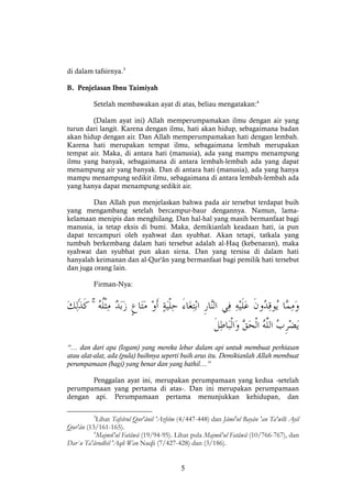 5
di dalam tafsirnya.3
B. Penjelasan Ibnu Taimiyah
Setelah membawakan ayat di atas, beliau mengatakan:4
(Dalam ayat ini) Allah memperumpamakan ilmu dengan air yang
turun dari langit. Karena dengan ilmu, hati akan hidup, sebagaimana badan
akan hidup dengan air. Dan Allah memperumpamakan hati dengan lembah.
Karena hati merupakan tempat ilmu, sebagaimana lembah merupakan
tempat air. Maka, di antara hati (manusia), ada yang mampu menampung
ilmu yang banyak, sebagaimana di antara lembah-lembah ada yang dapat
menampung air yang banyak. Dan di antara hati (manusia), ada yang hanya
mampu menampung sedikit ilmu, sebagaimana di antara lembah-lembah ada
yang hanya dapat menampung sedikit air.
Dan Allah pun menjelaskan bahwa pada air tersebut terdapat buih
yang mengambang setelah bercampur-baur dengannya. Namun, lama-
kelamaan menipis dan menghilang. Dan hal-hal yang masih bermanfaat bagi
manusia, ia tetap eksis di bumi. Maka, demikianlah keadaan hati, ia pun
dapat tercampuri oleh syahwat dan syubhat. Akan tetapi, tatkala yang
tumbuh berkembang dalam hati tersebut adalah al-Haq (kebenaran), maka
syahwat dan syubhat pun akan sirna. Dan yang tersisa di dalam hati
hanyalah keimanan dan al-Qur'ân yang bermanfaat bagi pemilik hati tersebut
dan juga orang lain.
Firman-Nya:
ۚ
“… dan dari apa (logam) yang mereka lebur dalam api untuk membuat perhiasan
atau alat-alat, ada (pula) buihnya seperti buih arus itu. Demikianlah Allah membuat
perumpamaan (bagi) yang benar dan yang bathil…”
Penggalan ayat ini, merupakan perumpamaan yang kedua -setelah
perumpamaan yang pertama di atas-. Dan ini merupakan perumpamaan
dengan api. Perumpamaan pertama menunjukkan kehidupan, dan
3
Lihat Tafsîrul Qur'ânil 'Azhîm (4/447-448) dan Jâmi'ul Bayân 'an Ta'wîli Ayil
Qur'ân (13/161-165).
4
Majmû'ul Fatâwâ (19/94-95). Lihat pula Majmû'ul Fatâwâ (10/766-767), dan
Dar`u Ta'ârudhil 'Aqli Wan Naqli (7/427-428) dan (3/186).
 